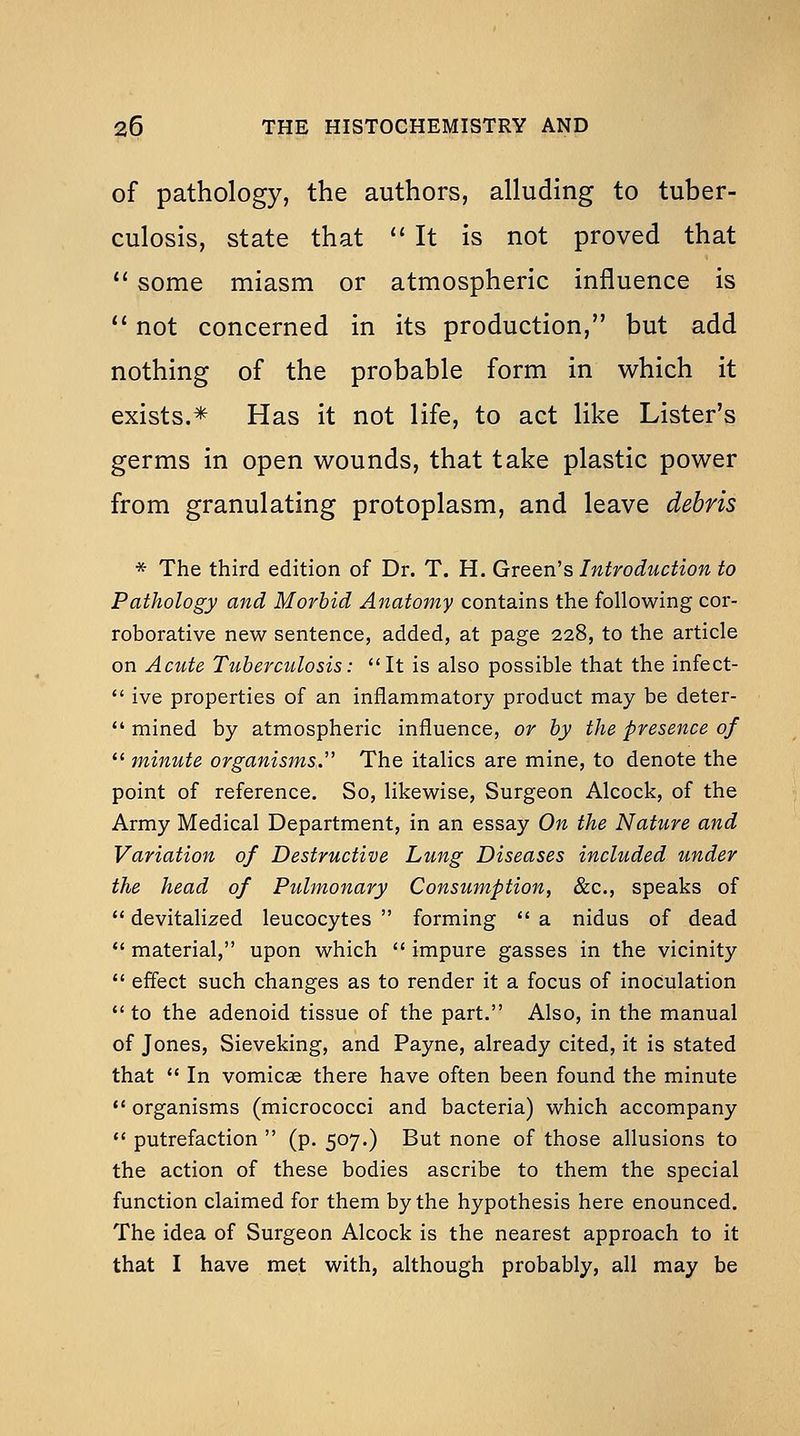 of pathology, the authors, alluding to tuber- culosis, state that  It is not proved that  some miasm or atmospheric influence is  not concerned in its production, but add nothing of the probable form in which it exists.* Has it not life, to act like Lister's germs in open wounds, that take plastic power from granulating protoplasm, and leave debris * The third edition of Dr. T. H. Green's Introduction to Pathology and Morbid Anatomy contains the following cor- roborative new sentence, added, at page 228, to the article on Acute Tuberculosis: It is also possible that the infect-  ive properties of an inflammatory product may be deter-  mined by atmospheric influence, or by the presence of  minute organisms.'' The italics are mine, to denote the point of reference. So, likewise, Surgeon Alcock, of the Army Medical Department, in an essay On the Nature and Variation of Destructive Lung Diseases included under the head of Pulmonary Consumption, &c., speaks of  devitalized leucocytes  forming  a nidus of dead *' material, upon which  impure gasses in the vicinity  effect such changes as to render it a focus of inoculation to the adenoid tissue of the part. Also, in the manual of Jones, Sieveking, and Payne, already cited, it is stated that  In vomicae there have often been found the minute *' organisms (micrococci and bacteria) which accompany  putrefaction  (p. 507.) But none of those allusions to the action of these bodies ascribe to them the special function claimed for them by the hypothesis here enounced. The idea of Surgeon Alcock is the nearest approach to it that I have met with, although probably, all may be