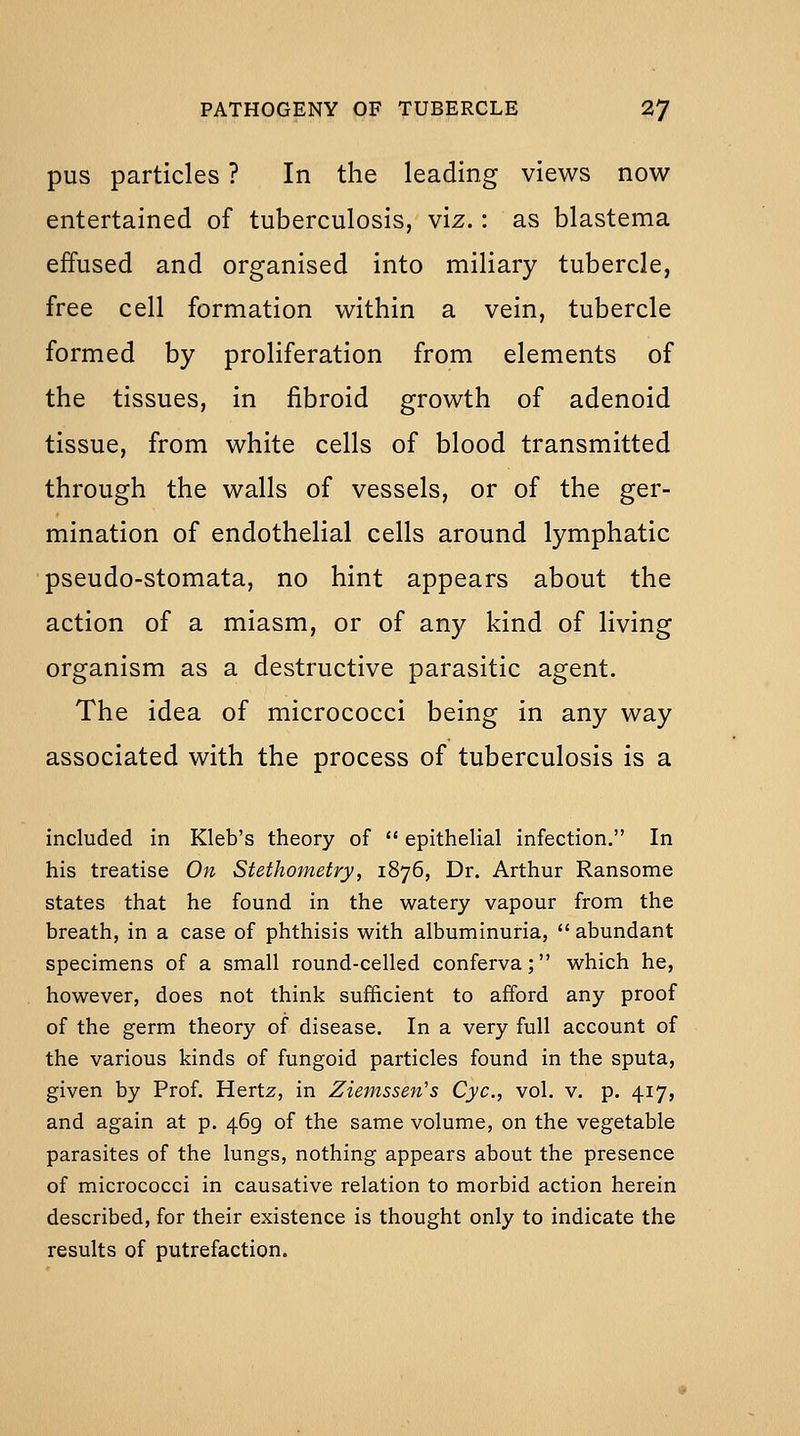 pus particles ? In the leading views now entertained of tuberculosis, viz.: as blastema effused and organised into miliary tubercle, free cell formation within a vein, tubercle formed by proliferation from elements of the tissues, in fibroid growth of adenoid tissue, from white cells of blood transmitted through the walls of vessels, or of the ger- mination of endothelial cells around lymphatic pseudo-stomata, no hint appears about the action of a miasm, or of any kind of living organism as a destructive parasitic agent. The idea of micrococci being in any way associated with the process of tuberculosis is a included in Kleb's theory of  epithelial infection. In his treatise On Stethometry, 1876, Dr. Arthur Ransome states that he found in the watery vapour from the breath, in a case of phthisis with albuminuria,  abundant specimens of a small round-celled conferva; which he, however, does not think sufficient to afford any proof of the germ theory of disease. In a very full account of the various kinds of fungoid particles found in the sputa, given by Prof. Hertz, in Ziemssen's Cyc, vol. v. p. 417, and again at p. 469 of the same volume, on the vegetable parasites of the lungs, nothing appears about the presence of micrococci in causative relation to morbid action herein described, for their existence is thought only to indicate the results of putrefaction.
