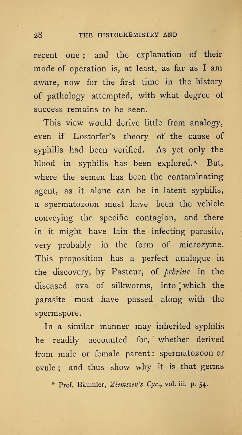 recent one ; and the explanation of their mode of operation is, at least, as far as I am aware, now for the first time in the history of pathology attempted, with what degree of success remains to be seen. This view would derive little from analogy, even if Lostorfer's theory of the cause of syphilis had been verified. As yet only the blood in syphilis has been explored.* But, where the semen has been the contaminating agent, as it alone can be in latent syphilis, a spermatozoon must have been the vehicle conveying the specific contagion, and there in it might have lain the infecting parasite, very probably in the form of microzyme. This proposition has a perfect analogue in the discovery, by Pasteur, of pebrine in the diseased ova of silkworms, into J which the parasite must have passed along with the spermspore. In a similar manner may inherited syphilis be readily accounted for, ' whether derived from male or female parent: spermatozoon or ovule ; and thus show why it is that germs * Prof. Baumler, Ziemssen's Cyc, vol. iii. p. 54.