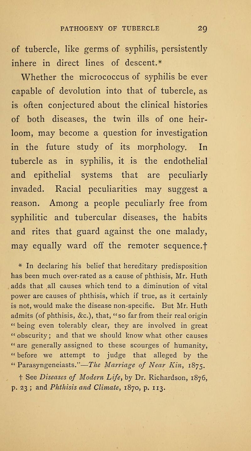 of tubercle, like germs of syphilis, persistently inhere in direct lines of descent.* Whether the micrococcus of syphilis be ever capable of devolution into that of tubercle, as is often conjectured about the clinical histories of both diseases, the twin ills of one heir- loom, may become a question for investigation in the future study of its morphology. In tubercle as in syphilis, it is the endothelial and epithelial systems that are peculiarly invaded. Racial peculiarities may suggest a reason. Among a people peculiarly free from syphilitic and tubercular diseases, the habits and rites that guard against the one malady, may equally ward off the remoter sequence.f * In declaring his belief that hereditary predisposition has been much over-rated as a cause of phthisis, Mr. Huth adds that all causes which tend to a diminution of vital power are causes of phthisis, which if true, as it certainly is not, would make the disease non-specific. But Mr. Huth admits (of phthisis, &c.), that, so far from their real origin  being even tolerably clear, they are involved in great obscurity; and that we should know what other causes  are generally assigned to these scourges of humanity,  before we attempt to judge that alleged by the  Parasyngeneiasts.—The Marriage of Near Kin, 1875. t See Diseases of Modern Life, by Dr. Richardson, 1876,