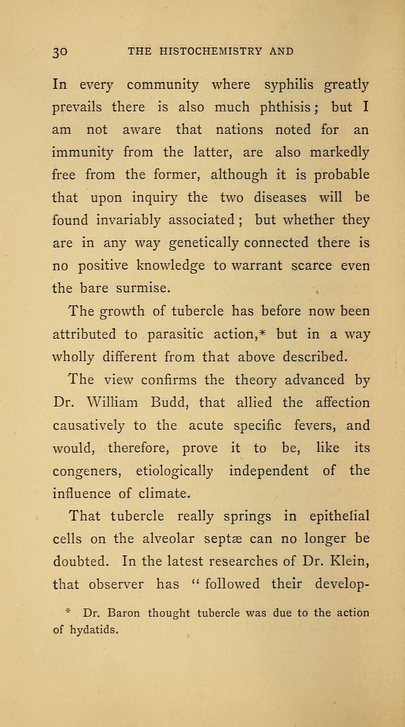 In every community where syphilis greatly prevails there is also much phthisis; but I am not aware that nations noted for an immunity from the latter, are also markedly free from the former, although it is probable that upon inquiry the two diseases will be found invariably associated ; but whether they are in any way genetically connected there is no positive knowledge to warrant scarce even the bare surmise. The growth of tubercle has before now been attributed to parasitic action,* but in a way wholly different from that above described. The view confirms the theory advanced by Dr. William Budd, that allied the affection causatively to the acute specific fevers, and would, therefore, prove it to be, like its congeners, etiologically independent of the influence of climate. That tubercle really springs in epithelial cells on the alveolar septas can no longer be doubted. In the latest researches of Dr. Klein, that observer has  followed their develop- * Dr. Baron thought tubercle was due to the action of hydatids.