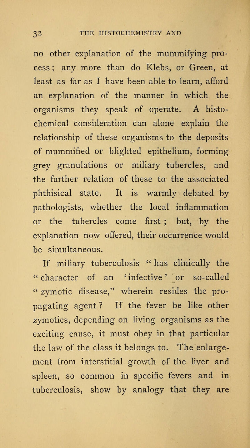 no other explanation of the mummifying pro- cess ; any more than do Klebs, or Green, at least as far as I have been able to learn, afford an explanation of the manner in which the organisms they speak of operate. A histo- chemical consideration can alone explain the relationship of these organisms to the deposits of mummified or blighted epithelium, forming grey granulations or miliary tubercles, and the further relation of these to the associated phthisical state. It is warmly debated by pathologists, whether the local inflammation or the tubercles come first ; but, by the explanation now offered, their occurrence would be simultaneous. If miliary tuberculosis  has clinically the character of an 'infective' or so-called  zymotic disease, wherein resides the pro- pagating agent ? If the fever be like other zymotics, depending on living organisms as the exciting cause, it must obey in that particular the law of the class it belongs to. The enlarge- ment from interstitial growth of the liver and spleen, so common in specific fevers and in tuberculosis, show by analogy that they are