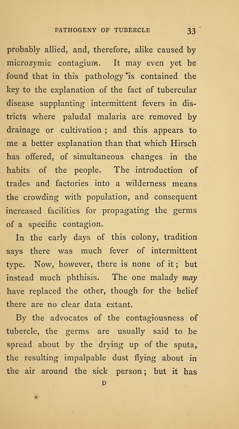probably allied, and, therefore, alike caused by microzymic contagium. It may even yet be found that in this pathology *is contained the key to the explanation of the fact of tubercular disease supplanting intermittent fevers in dis- tricts where paludal malaria are removed by drainage or cultivation ; and this appears to me a better explanation than that which Hirsch has offered, of simultaneous changes in the habits of the people. The introduction of trades and factories into a wilderness means the crowding with population, and consequent increased facilities for propagating the germs of a specific contagion. In the early days of this colony, tradition says there was much fever of intermittent type. Now, however, there is none of it; but instead much phthisis. The one malady may have replaced the other, though for the belief there are no clear data extant. By the advocates of the contagiousness of tubercle, the germs are usually said to be spread about by the drying up of the sputa, the resulting impalpable dust flying about in the air around the sick person; but it has