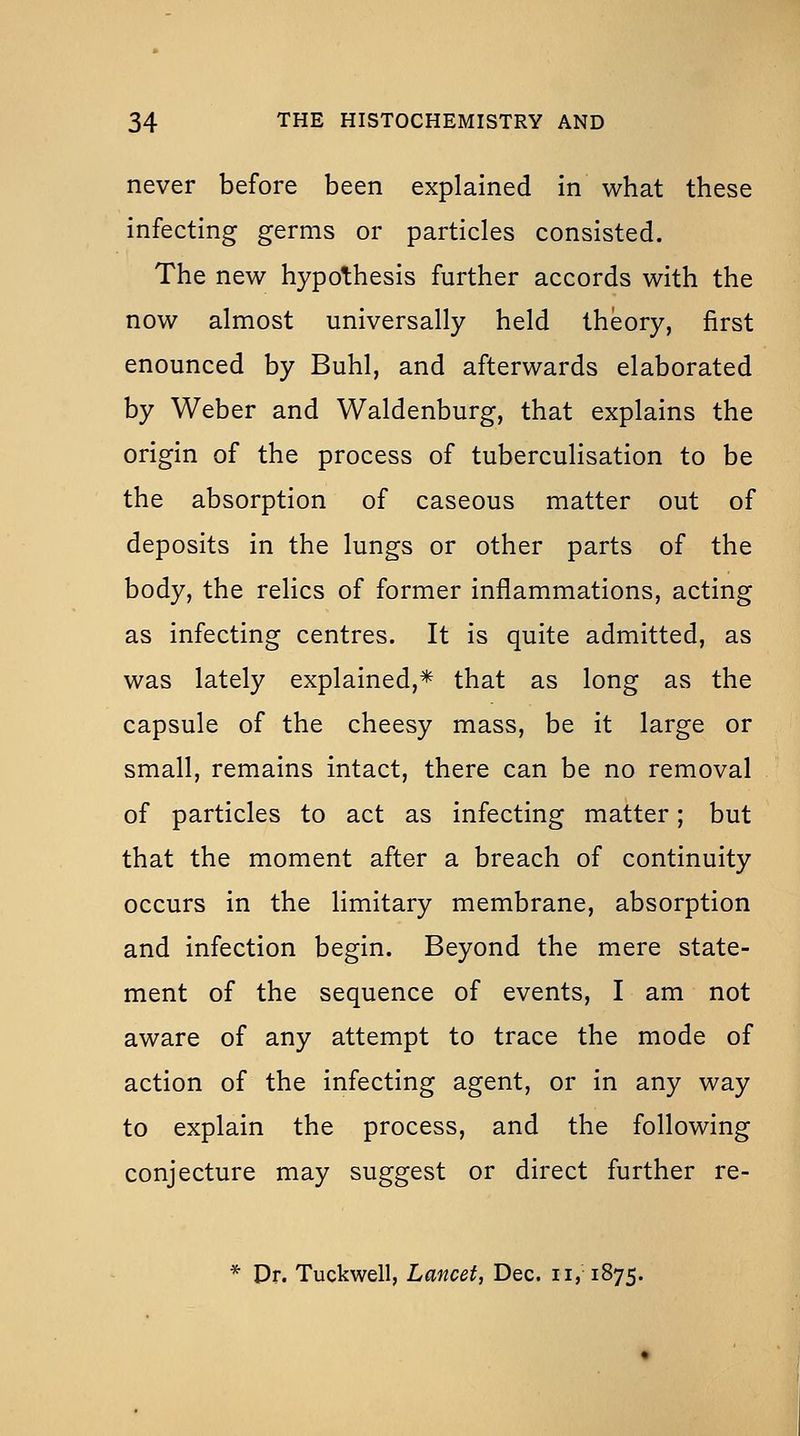 never before been explained in what these infecting germs or particles consisted. The new hypothesis further accords with the now almost universally held theory, first enounced by Buhl, and afterwards elaborated by Weber and Waldenburg, that explains the origin of the process of tuberculisation to be the absorption of caseous matter out of deposits in the lungs or other parts of the body, the relics of former inflammations, acting as infecting centres. It is quite admitted, as was lately explained,* that as long as the capsule of the cheesy mass, be it large or small, remains intact, there can be no removal of particles to act as infecting matter; but that the moment after a breach of continuity occurs in the limitary membrane, absorption and infection begin. Beyond the mere state- ment of the sequence of events, I am not aware of any attempt to trace the mode of action of the infecting agent, or in any way to explain the process, and the following conjecture may suggest or direct further re- * Dr. Tuckwell, Lancet, Dec. ii, 1875.