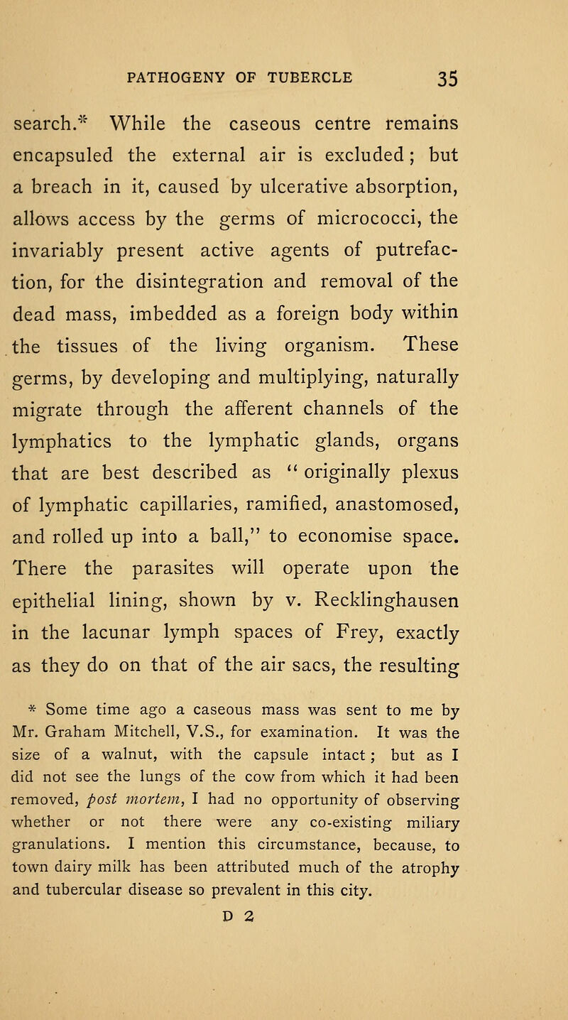 search.^'' While the caseous centre remains encapsuled the external air is excluded; but a breach in it, caused by ulcerative absorption, allows access by the germs of micrococci, the invariably present active agents of putrefac- tion, for the disintegration and removal of the dead mass, imbedded as a foreign body within the tissues of the living organism. These germs, by developing and multiplying, naturally migrate through the afferent channels of the lymphatics to the lymphatic glands, organs that are best described as  originally plexus of lymphatic capillaries, ramified, anastomosed, and rolled up into a ball, to economise space. There the parasites will operate upon the epithelial lining, shown by v. Recklinghausen in the lacunar lymph spaces of Frey, exactly as they do on that of the air sacs, the resulting * Some time ago a caseous mass was sent to me by Mr, Graham Mitchell, V.S., for examination. It was the size of a walnut, with the capsule intact; but as I did not see the lungs of the cow from which it had been removed, post mortem, I had no opportunity of observing whether or not there were any co-existing miliary granulations. I mention this circumstance, because, to town dairy milk has been attributed much of the atrophy and tubercular disease so prevalent in this city. D 2