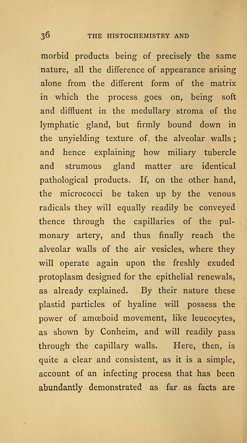 morbid products being of precisely the same nature, all the difference of appearance arising alone from the different form of the matrix in which the process goes on, being soft and diffluent in the medullary stroma of the lymphatic gland, but firmly bound down in the unyielding texture of the alveolar walls; and hence explaining how miliary tubercle and strumous gland matter are identical pathological products. If, on the other hand, the micrococci be taken up by the venous radicals they will equally readily be conveyed thence through the capillaries of the pul- monary artery, and thus finally reach the alveolar walls of the air vesicles, where they will operate again upon the freshly exuded protoplasm designed for the epithelial renewals, as already explained. By their nature these plastid particles of hyaline will possess the power of amoeboid movement, like leucocytes, as shown by Conheim, and will readily pass through the capillary walls. Here, then, is quite a clear and consistent, as it is a simple, account of an infecting process that has been abundantly demonstrated as far as facts are