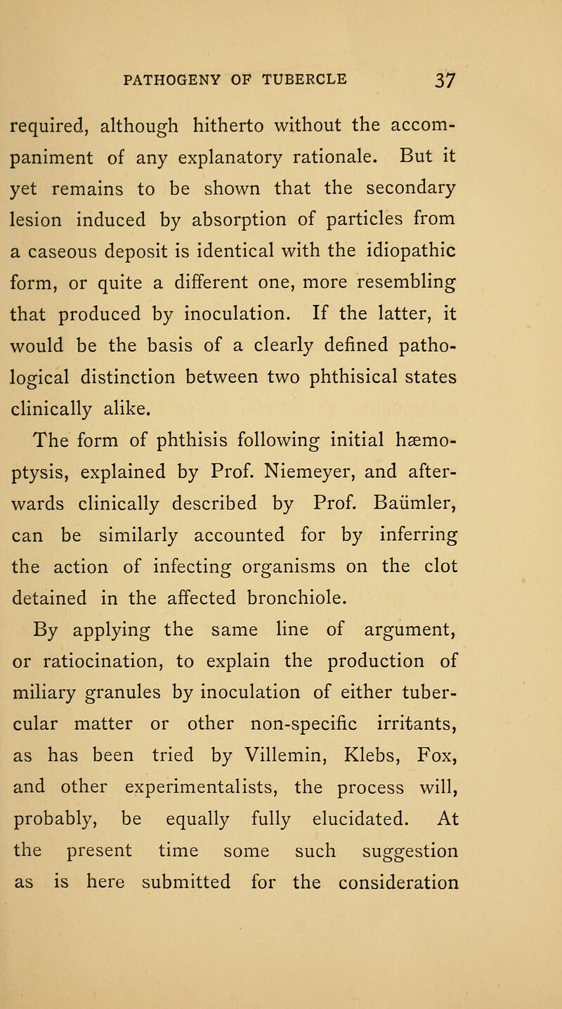 required, although hitherto without the accom- paniment of any explanatory rationale. But it yet remains to be shown that the secondary lesion induced by absorption of particles from a caseous deposit is identical with the idiopathic form, or quite a different one, more resembling that produced by inoculation. If the latter, it would be the basis of a clearly defined patho- logical distinction between two phthisical states clinically alike. The form of phthisis following initial haemo- ptysis, explained by Prof. Niemeyer, and after- wards clinically described by Prof. Baiimler, can be similarly accounted for by inferring the action of infecting organisms on the clot detained in the affected bronchiole. By applying the same line of argument, or ratiocination, to explain the production of miliary granules by inoculation of either tuber- cular matter or other non-specific irritants, as has been tried by Villemin, Klebs, Fox, and other experimentalists, the process will, probably, be equally fully elucidated. At the present time some such suggestion as is here submitted for the consideration
