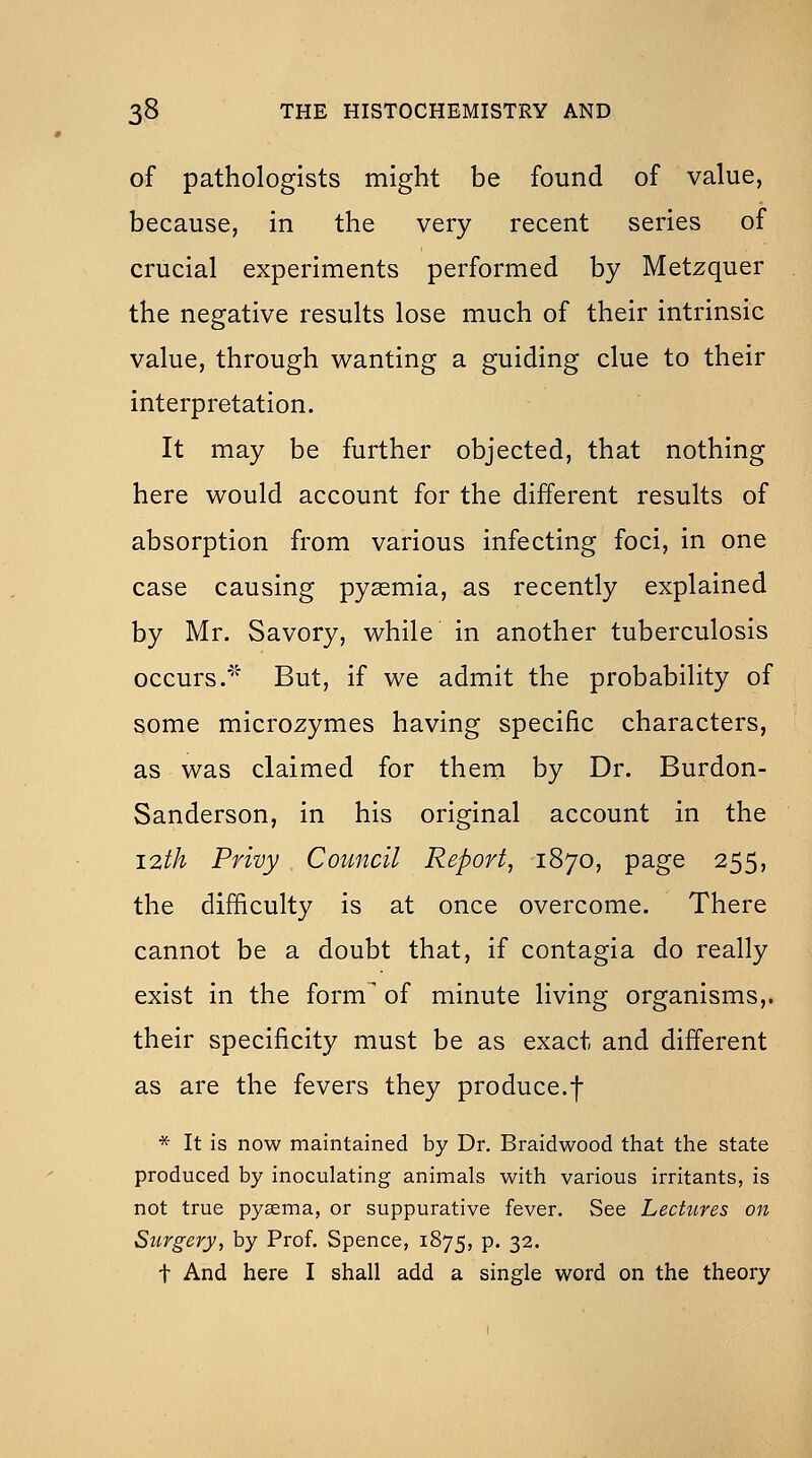 of pathologists might be found of value, because, in the very recent series of crucial experiments performed by Metzquer the negative results lose much of their intrinsic value, through wanting a guiding clue to their interpretation. It may be further objected, that nothing here would account for the different results of absorption from various infecting foci, in one case causing pyaemia, as recently explained by Mr. Savory, while in another tuberculosis occurs.' But, if we admit the probability of some microzymes having specific characters, as was claimed for them by Dr. Burdon- Sanderson, in his original account in the 12th Privy Council Report^ 1870, page 255, the difficulty is at once overcome. There cannot be a doubt that, if contagia do really exist in the form' of minute living organisms,, their specificity must be as exact and different as are the fevers they produce.f * It is now maintained by Dr. Braidwood that the state produced by inoculating animals with various irritants, is not true py^ma, or suppurative fever. See Lectures on Surgery, by Prof. Spence, 1875, p. 32. t And here I shall add a single word on the theory