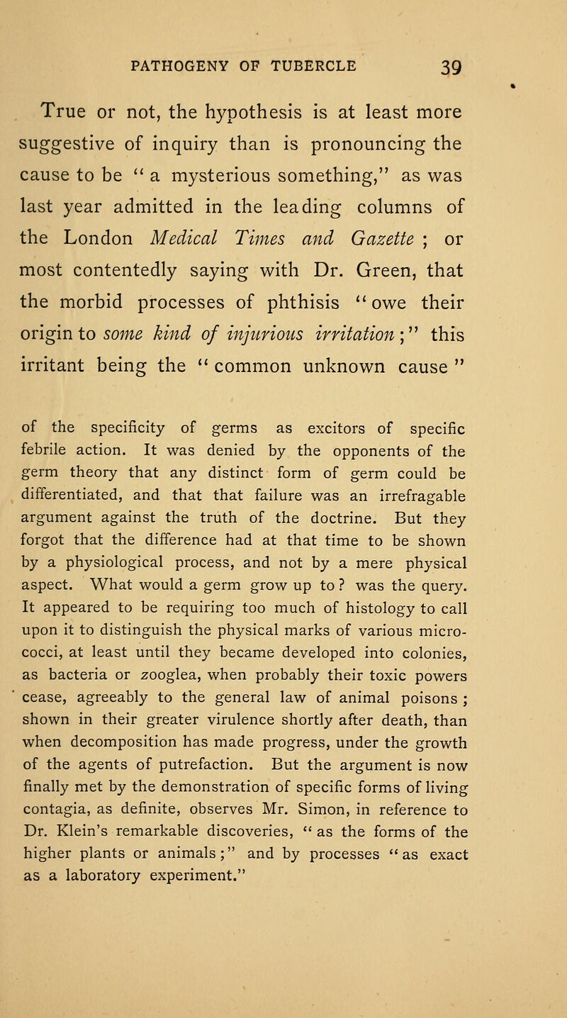 True or not, the hypothesis is at least more suggestive of inquiry than is pronouncing the cause to be '' a mysterious something, as was last year admitted in the leading columns of the London Medical Times and Gazette ; or most contentedly saying with Dr. Green, that the morbid processes of phthisis owe their origin to 50;;^^ kind of injurious irritation \^^ this irritant being the  common unknown cause  of the specificity of germs as excitors of specific febrile action. It was denied by the opponents of the germ theory that any distinct form of germ could be differentiated, and that that failure was an irrefragable argument against the truth of the doctrine. But they forgot that the difference had at that time to be shown by a physiological process, and not by a mere physical aspect. What would a germ grow up to ? was the query. It appeared to be requiring too much of histology to call upon it to distinguish the physical marks of various micro- cocci, at least until they became developed into colonies, as bacteria or zooglea, when probably their toxic powers cease, agreeably to the general law of animal poisons ; shown in their greater virulence shortly after death, than when decomposition has made progress, under the growth of the agents of putrefaction. But the argument is now finally met by the demonstration of specific forms of living contagia, as definite, observes Mr. Simon, in reference to Dr, Klein's remarkable discoveries,  as the forms of the higher plants or animals; and by processes as exact as a laboratory experiment.