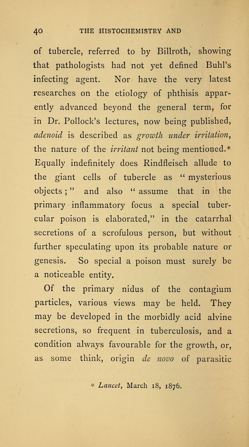 of tubercle, referred to by Billroth, showing that pathologists had not yet defined Buhl's infecting agent. Nor have the very latest researches on the etiology of phthisis appar- ently advanced beyond the general term, for in Dr. Pollock's lectures, now being published, adenoid is described as growth under irritation, the nature of the irritant not being mentioned.* Equally indefinitely does Rindfleisch allude to the giant cells of tubercle as  mysterious objects ;  and also  assume that in the primary inflammatory focus a special tuber- cular poison is elaborated, in the catarrhal secretions of a scrofulous person, but without further speculating upon its probable nature or genesis. So special a poison must surely be a noticeable entity. Of the primary nidus of the contagium particles, various views may be held. They may be developed in the morbidly acid alvine secretions, so frequent in tuberculosis, and a condition always favourable for the growth, or, as some think, origin de novo of parasitic * Lancet, March i8, 1876.