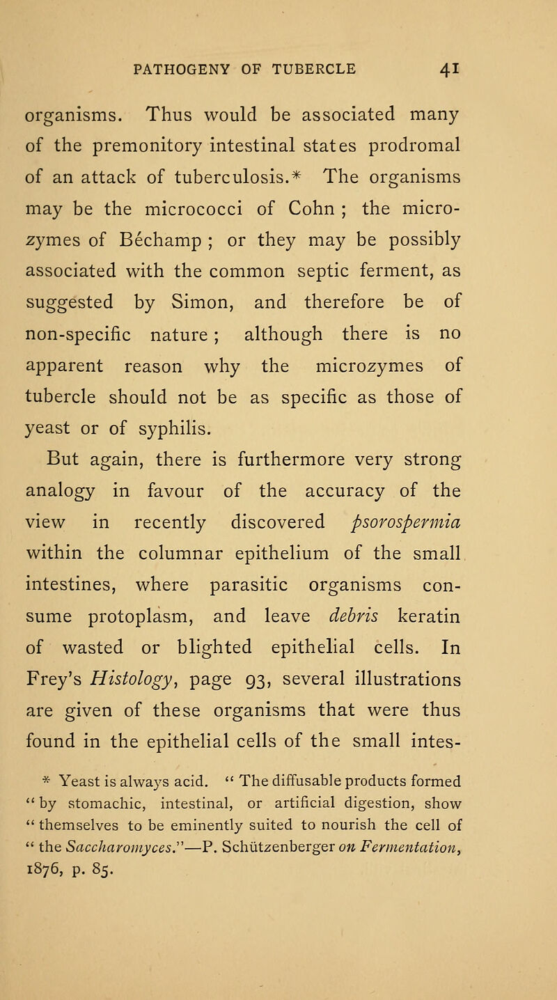 organisms. Thus would be associated many of the premonitory intestinal states prodromal of an attack of tuberculosis.* The organisms may be the micrococci of Cohn ; the micro- zymes of Bechamp ; or they may be possibly associated with the common septic ferment, as suggested by Simon, and therefore be of non-specific nature ; although there is no apparent reason why the microzymes of tubercle should not be as specific as those of yeast or of syphilis. But again, there is furthermore very strong analogy in favour of the accuracy of the view in recently discovered psorospermia within the columnar epithelium of the small intestines, where parasitic organisms con- sume protoplasm, and leave debris keratin of wasted or blighted epithelial cells. In Frey's Histology, page 93, several illustrations are given of these organisms that were thus found in the epithelial cells of the small intes- * Yeast is always acid.  The diffusable products formed *' by stomachic, intestinal, or artificial digestion, show  themselves to be eminently suited to nourish the cell of  the Saccharomyces.'—P. Schlitzenberger on Fermentation^ 1876, p. 85.