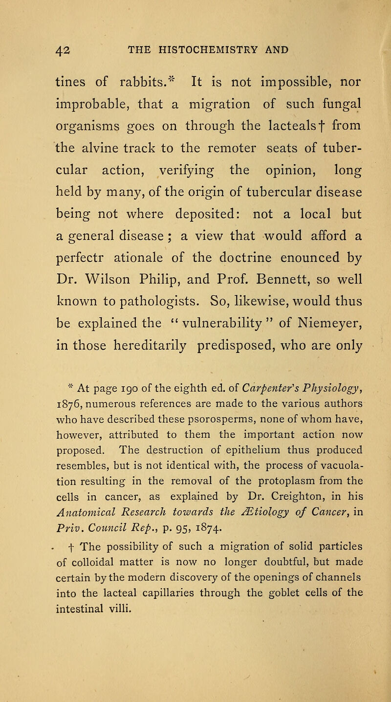 tines of rabbits.' It is not impossible, nor improbable, that a migration of such fungal organisms goes on through the lactealsf from the alvine track to the remoter seats of tuber- cular action, verifying the opinion, long held by many, of the origin of tubercular disease being not where deposited: not a local but a general disease ; a view that would afford a perfectr ationale of the doctrine enounced by Dr. Wilson Philip, and Prof. Bennett, so well known to pathologists. So, likewise, would thus be explained the  vulnerability  of Niemeyer, in those hereditarily predisposed, who are only * At page igo of the eighth ed. of Carpenter's Physiology, 1876, numerous references are made to the various authors who have described these psorosperms, none of whom have, however, attributed to them the important action now proposed. The destruction of epithehum thus produced resembles, but is not identical with, the process of vacuola- tion resulting in the removal of the protoplasm from the cells in cancer, as explained by Dr. Creighton, in his Anatomical Research towards the Etiology of Cancer, in Priv. Council Rep., p. 95, 1874. t The possibility of such a migration of solid particles of colloidal matter is now no longer doubtful, but made certain by the modern discovery of the openings of channels into the lacteal capillaries through the goblet cells of the intestinal villi.