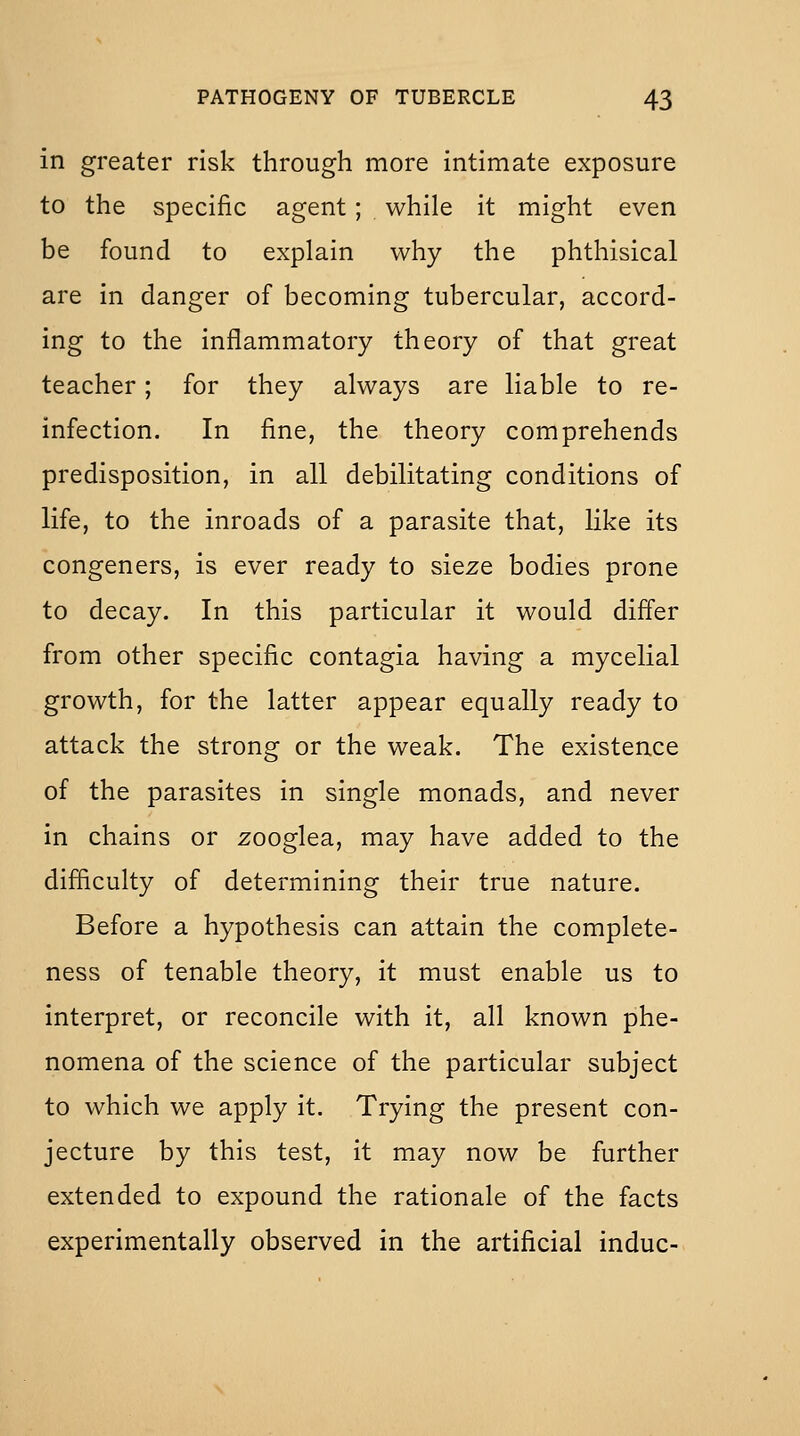 in greater risk through more intimate exposure to the specific agent; while it might even be found to explain why the phthisical are in danger of becoming tubercular, accord- ing to the inflammatory theory of that great teacher; for they always are liable to re- infection. In fine, the theory comprehends predisposition, in all debilitating conditions of life, to the inroads of a parasite that, like its congeners, is ever ready to sieze bodies prone to decay. In this particular it would differ from other specific contagia having a mycelial growth, for the latter appear equally ready to attack the strong or the weak. The existence of the parasites in single monads, and never in chains or zooglea, may have added to the difficulty of determining their true nature. Before a hypothesis can attain the complete- ness of tenable theory, it must enable us to interpret, or reconcile with it, all known phe- nomena of the science of the particular subject to which we apply it. Trying the present con- jecture by this test, it may now be further extended to expound the rationale of the facts experimentally observed in the artificial indue-
