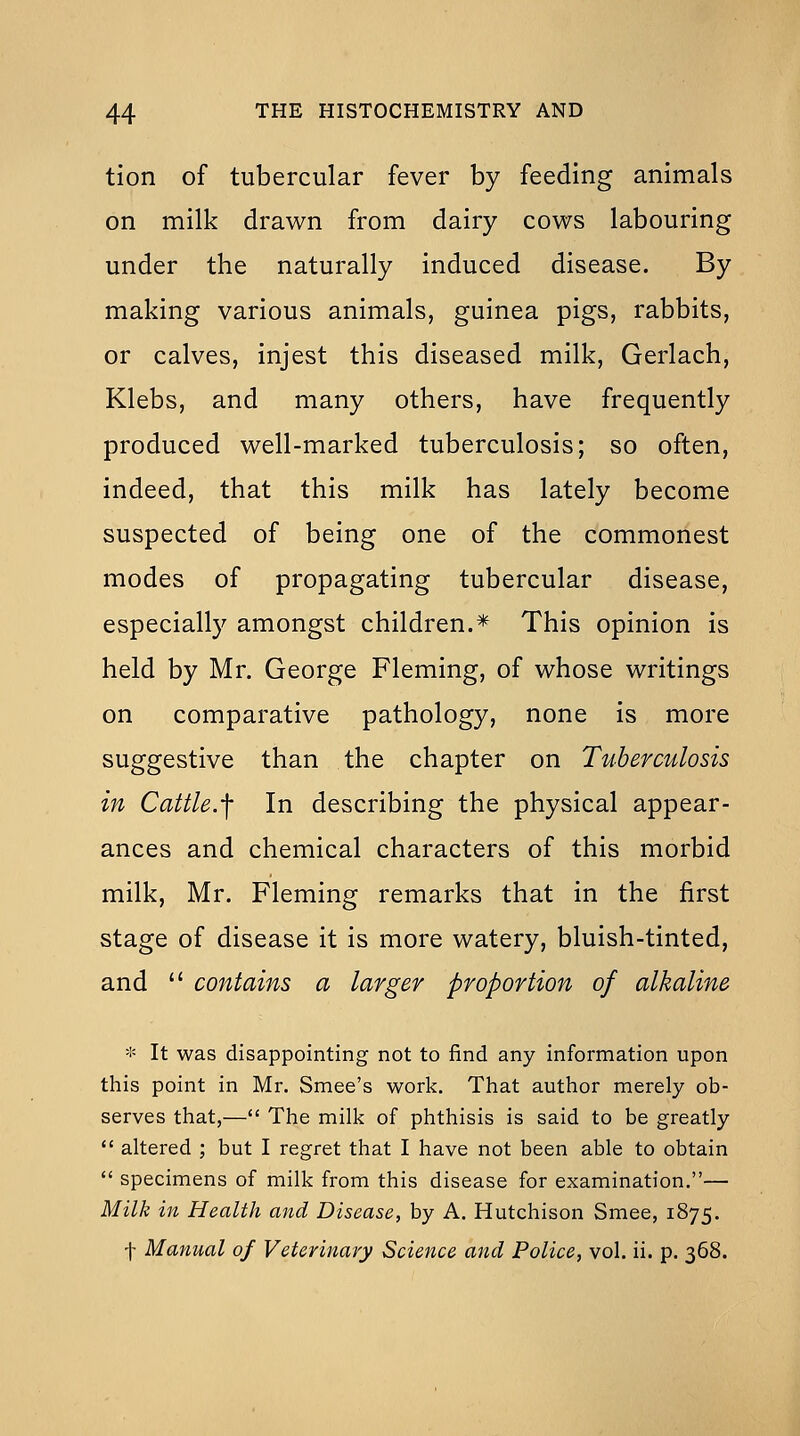 tion of tubercular fever by feeding animals on milk drawn from dairy cows labouring under the naturally induced disease. By making various animals, guinea pigs, rabbits, or calves, injest this diseased milk, Gerlach, Klebs, and many others, have frequently produced well-marked tuberculosis; so often, indeed, that this milk has lately become suspected of being one of the commonest modes of propagating tubercular disease, especially amongst children.* This opinion is held by Mr. George Fleming, of whose writings on comparative pathology, none is more suggestive than the chapter on Tuberculosis in Cattle.-f In describing the physical appear- ances and chemical characters of this morbid milk, Mr. Fleming remarks that in the first stage of disease it is more watery, bluish-tinted, and  contains a larger proportion of alkaline * It was disappointing not to find any information upon this point in Mr. Smee's work. That author merely ob- serves that,— The milk of phthisis is said to be greatly  altered ; but I regret that I have not been able to obtain  specimens of milk from this disease for examination,— Milk in Health and Disease, by A, Hutchison Smee, 1875. \ Manual of Veterinary Science and Police, vol. ii. p, 368.