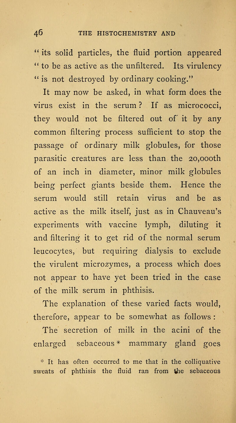  its solid particles, the fluid portion appeared  to be as active as the unfiltered. Its virulency '' is not destroyed by ordinary cooking. It may now be asked, in what form does the virus exist in the serum ? If as micrococci, they would not be filtered out of it by any common filtering process sufficient to stop the passage of ordinary milk globules, for those parasitic creatures are less than the 20,000th of an inch in diameter, minor milk globules being perfect giants beside them. Hence the serum would still retain virus and be as active as the milk itself, just as in Chauveau's experiments with vaccine lymph, diluting it and filtering it to get rid of the normal serum leucocytes, but requiring dialysis to exclude the virulent microzymes, a process which does not appear to have yet been tried in the case of the milk serum in phthisis. The explanation of these varied facts would, therefore, appear to be somewhat as follows : The secretion of milk in the acini of the enlarged sebaceous* mammary gland goes '!= It has often occurred to me that in the colliquative sweats of phthisis the fluid ran from the sebaceous