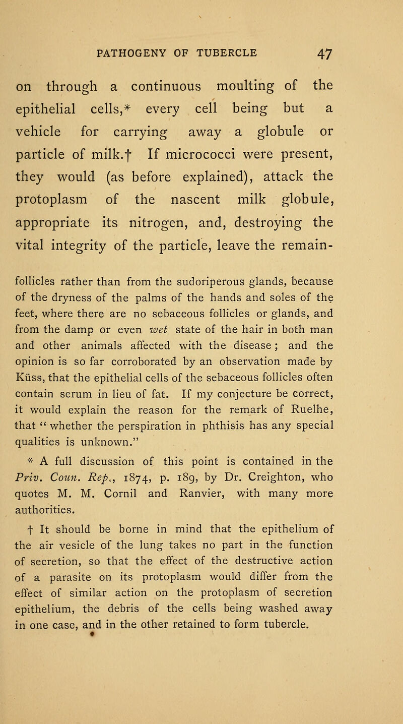 on through a continuous moulting of the epitheHal cells,* every cell being but a vehicle for carrying away a globule or particle of milk.f If micrococci were present, they would (as before explained), attack the protoplasm of the nascent milk globule, appropriate its nitrogen, and, destroying the vital integrity of the particle, leave the remain- follicles rather than from the sudoriperous glands, because of the dryness of the palms of the hands and soles of the feet, where there are no sebaceous follicles or glands, and from the damp or even wet state of the hair in both man and other animals affected with the disease; and the opinion is so far corroborated by an observation made by Kiiss, that the epithelial cells of the sebaceous follicles often contain serum in lieu of fat. If my conjecture be correct, it would explain the reason for the remark of Ruelhe, that  whether the perspiration in phthisis has any special qualities is unknown. * A full discussion of this point is contained in the Priv. Coun. Rep,, 1874, p. 189, by Dr. Creighton, who quotes M. M. Cornil and Ranvier, with many more authorities. t It should be borne in mind that the epithelium of the air vesicle of the lung takes no part in the function of secretion, so that the effect of the destructive action of a parasite on its protoplasm would differ from the effect of similar action on the protoplasm of secretion epithelium, the debris of the cells being washed away in one case, and in the other retained to form tubercle.