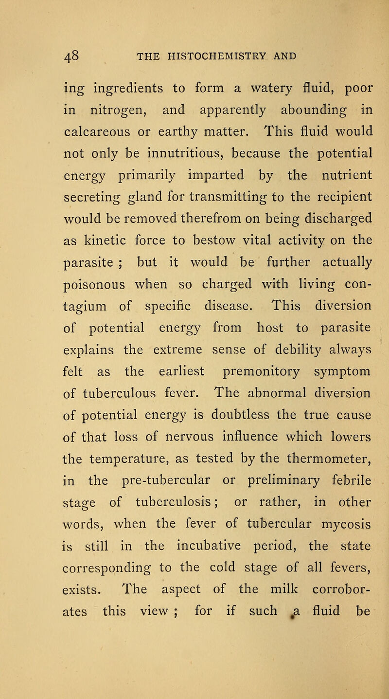 ing ingredients to form a watery fluid, poor in nitrogen, and apparently abounding in calcareous or earthy matter. This fluid would not only be innutritious, because the potential energy primarily imparted by the nutrient secreting gland for transmitting to the recipient would be removed therefrom on being discharged as kinetic force to bestow vital activity on the parasite ; but it would be further actually poisonous when so charged with living con- tagium of specific disease. This diversion of potential energy from host to parasite explains the extreme sense of debility always felt as the earliest premonitory symptom of tuberculous fever. The abnormal diversion of potential energy is doubtless the true cause of that loss of nervous influence which lowers the temperature, as tested by the thermometer, in the pre-tubercular or preliminary febrile stage of tuberculosis; or rather, in other words, when the fever of tubercular mycosis is still in the incubative period, the state corresponding to the cold stage of all fevers, exists. The aspect of the milk corrobor- ates this view ; for if such a fluid be