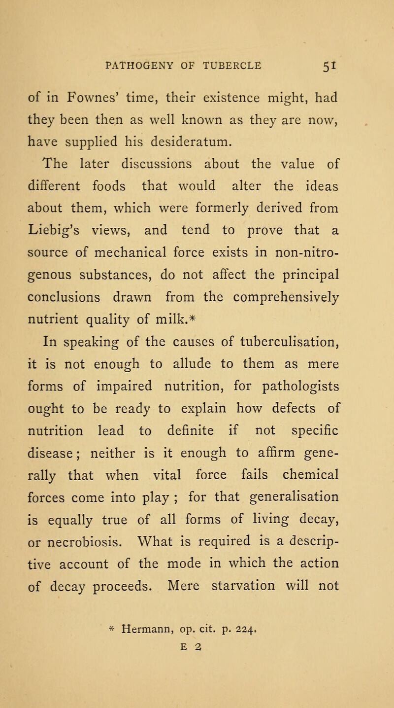of in Fownes' time, their existence might, had they been then as well known as they are now, have supplied his desideratum. The later discussions about the value of different foods that would alter the ideas about them, which were formerly derived from Liebig's views, and tend to prove that a source of mechanical force exists in non-nitro- genous substances, do not affect the principal conclusions drawn from the comprehensively nutrient quality of milk.* In speaking of the causes of tuberculisation, it is not enough to allude to them as mere forms of impaired nutrition, for pathologists ought to be ready to explain how defects of nutrition lead to definite if not specific disease; neither is it enough to affirm gene- rally that when vital force fails chemical forces come into play ; for that generalisation is equally true of all forms of living decay, or necrobiosis. What is required is a descrip- tive account of the mode in which the action of decay proceeds. Mere starvation will not * Hermann, op. cit. p. 224. E 2