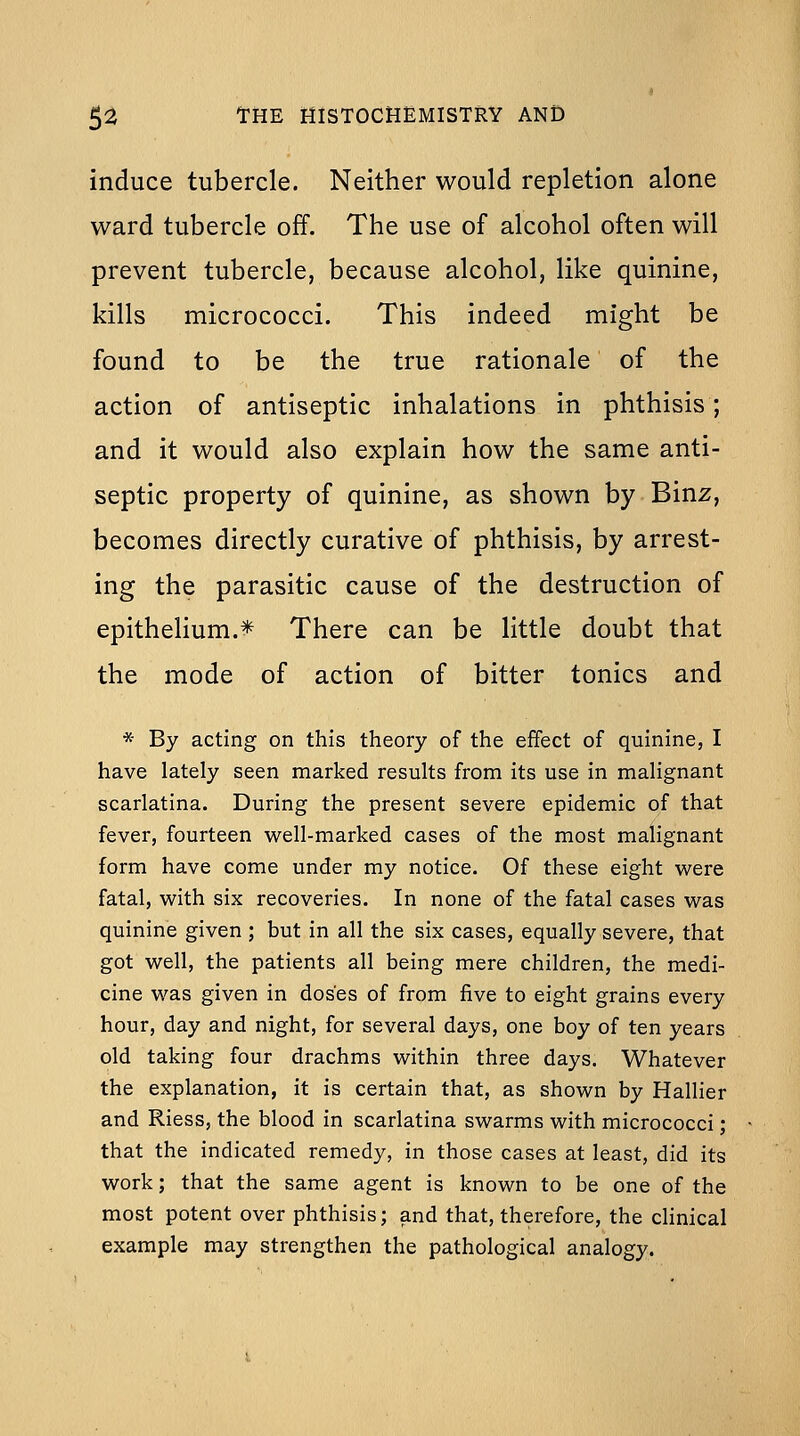 induce tubercle. Neither would repletion alone ward tubercle off. The use of alcohol often will prevent tubercle, because alcohol, like quinine, kills micrococci. This indeed might be found to be the true rationale of the action of antiseptic inhalations in phthisis; and it would also explain how the same anti- septic property of quinine, as shown by Binz, becomes directly curative of phthisis, by arrest- ing the parasitic cause of the destruction of epithelium.^ There can be little doubt that the mode of action of bitter tonics and * By acting on this theory of the effect of quinine, I have lately seen marked results from its use in malignant scarlatina. During the present severe epidemic of that fever, fourteen well-marked cases of the most malignant form have come under my notice. Of these eight were fatal, with six recoveries. In none of the fatal cases was quinine given ; but in all the six cases, equally severe, that got well, the patients all being mere children, the medi- cine was given in doses of from five to eight grains every hour, day and night, for several days, one boy of ten years old taking four drachms within three days. Whatever the explanation, it is certain that, as shown by Hallier and Riess, the blood in scarlatina swarms with micrococci; that the indicated remedy, in those cases at least, did its work; that the same agent is known to be one of the most potent over phthisis; and that, therefore, the cHnical example may strengthen the pathological analogy.
