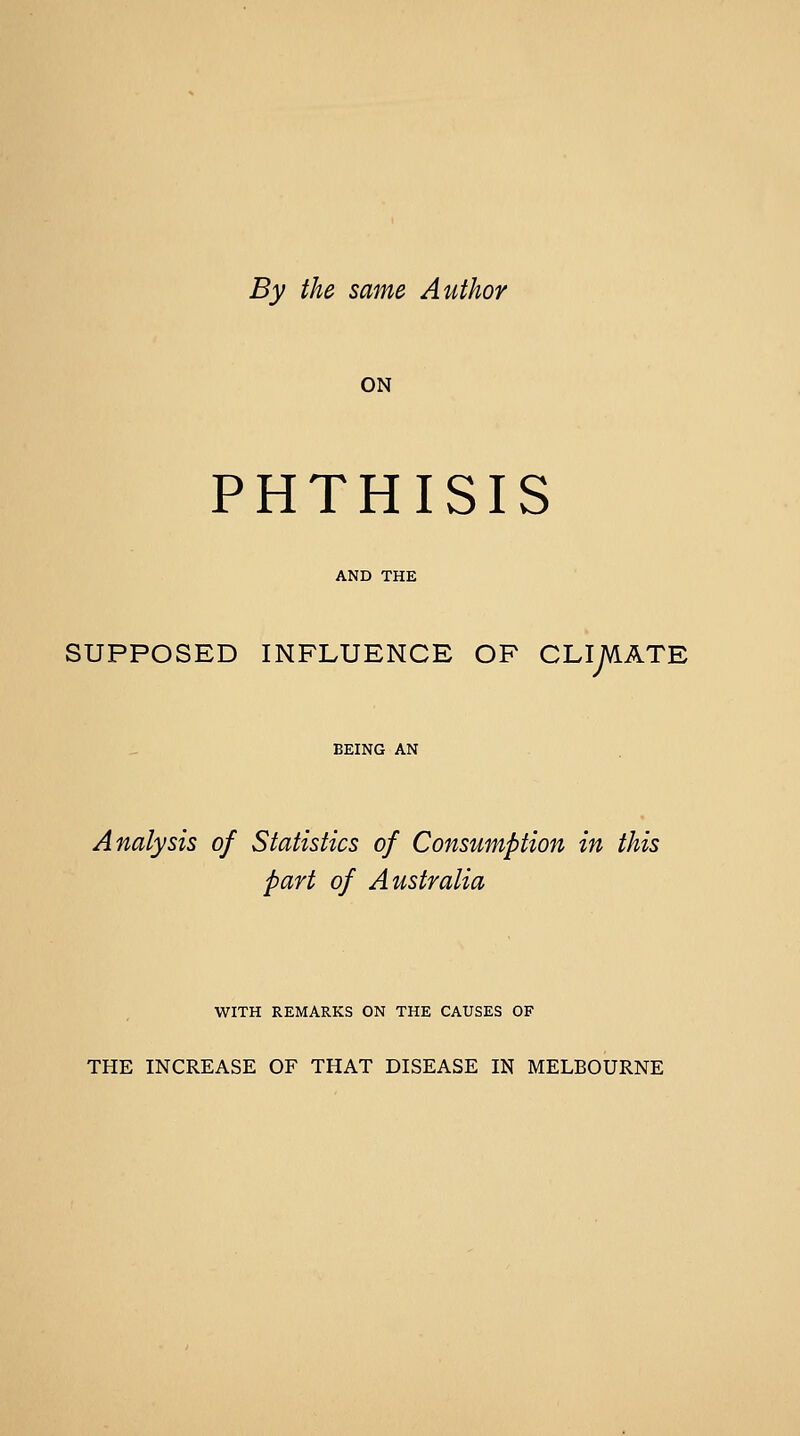 By the same Author ON PHTHISIS AND THE SUPPOSED INFLUENCE OF CLIMATE BEING AN Analysis of Statistics of Consumption in this part of Australia WITH REMARKS ON THE CAUSES OF THE INCREASE OF THAT DISEASE IN MELBOURNE