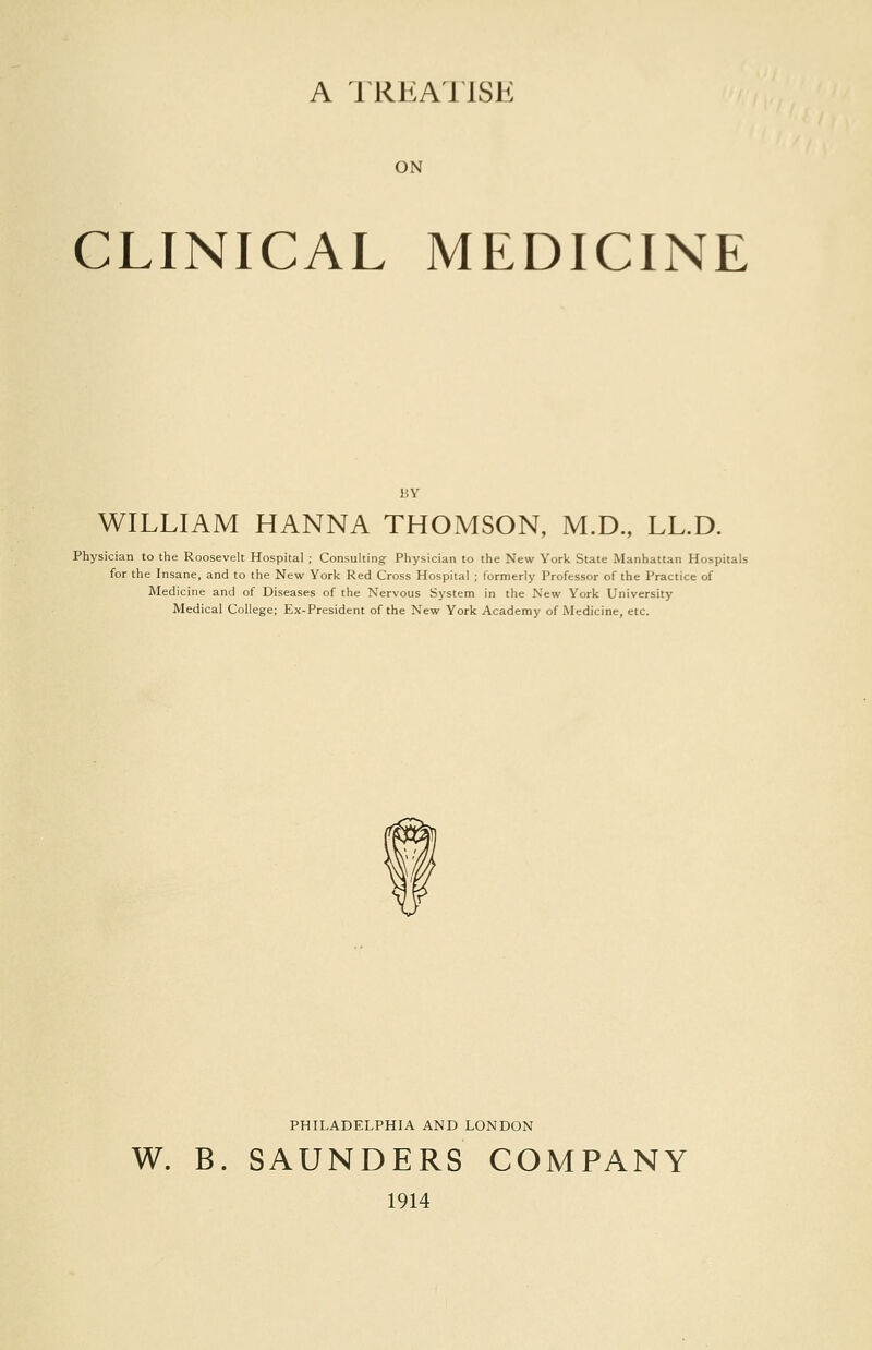 A TREAUSE ON CLINICAL MEDICINE BY WILLIAM HANNA THOMSON, M.D., LL.D. Physician to the Roosevelt Hospital ; Consulting Physician to the New York State Manhattan Hospitals for the Insane, and to the New York Red Cross Hospital ; formerly Professor of the Practice of Medicine and of Diseases of the Nervous System in the New York University Medical College; Ex-President of the New York Academy of Medicine, etc. PHILADELPHIA AND LONDON W. B. SAUNDERS COMPANY 1914