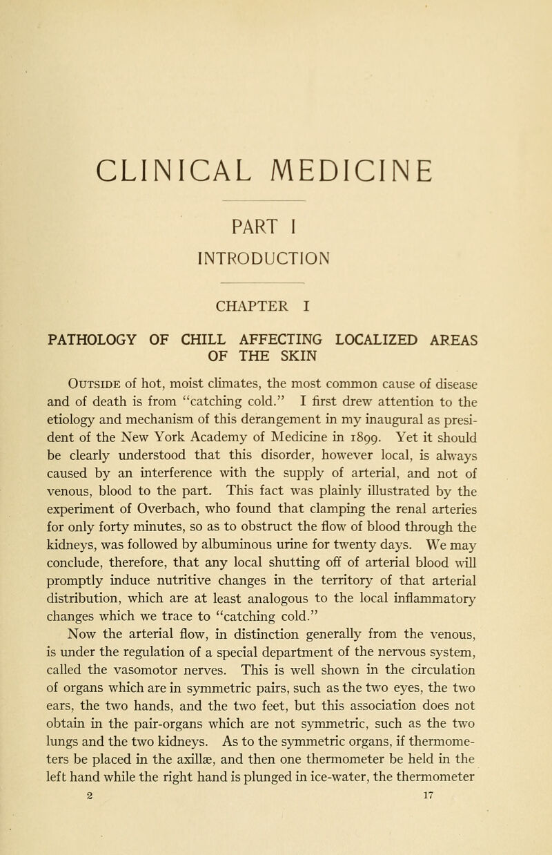 CLINICAL MEDICINE PART I INTRODUCTION CHAPTER I PATHOLOGY OF CHILL AFFECTING LOCALIZED AREAS OF THE SKIN Outside of hot, moist climates, the most common cause of disease and of death is from catching cold. I first drew attention to the etiology and mechanism of this derangement in my inaugural as presi- dent of the New York Academy of Medicine in 1899. Yet it should be clearly understood that this disorder, however local, is always caused by an interference with the supply of arterial, and not of venous, blood to the part. This fact was plainly illustrated by the experiment of Overbach, who found that clamping the renal arteries for only forty minutes, so as to obstruct the flow of blood through the kidneys, was followed by albuminous urine for twenty days. We may conclude, therefore, that any local shutting off of arterial blood will promptly induce nutritive changes in the territory of that arterial distribution, which are at least analogous to the local inflammatory changes which we trace to catching cold. Now the arterial flow, in distinction generally from the venous, is under the regulation of a special department of the nervous system, called the vasomotor nerves. This is well shown in the circulation of organs which are in symmetric pairs, such as the two eyes, the two ears, the two hands, and the two feet, but this association does not obtain in the pair-organs which are not symmetric, such as the two lungs and the two kidneys. As to the symmetric organs, if thermome- ters be placed in the axillae, and then one thermometer be held in the left hand while the right hand is plunged in ice-water, the thermometer