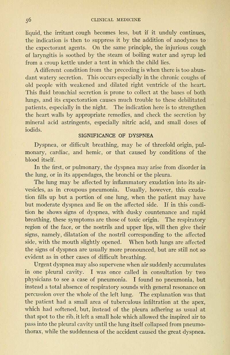 liquid, the irritant cough becomes less, but if it unduly continues, the indication is then to suppress it by the addition of anodynes to the expectorant agents. On the same principle, the injurious cough of laryngitis is soothed by the steam of boihng water and syrup led from a croup kettle under a tent in which the child lies. A different condition from the preceding is when there is too abun- dant watery secretion. This occurs especially in the chronic coughs of old people with weakened and dilated right ventricle of the heart. This fluid bronchial secretion is prone to collect at the bases of both lungs, and its expectoration causes much trouble to these debihtated patients, especially in the night. The indication here is to strengthen the heart walls by appropriate remedies, and check the secretion by mineral acid astringents, especially nitric acid, and small doses of iodids. SIGNIFICANCE OF DYSPNEA Dyspnea, or difhcult breathing, may be of threefold origin, pul- monary, cardiac, and hemic, or that caused by conditions of the blood itself. In the first, or pulmonary, the dyspnea may arise from disorder irt the lung, or in its appendages, the bronchi or the pleura. The lung may be affected by inflammatory exudation into its air- vesicles, as in croupous pneumonia. Usually, however, this exuda- tion fills up but a portion of one lung, when the patient may have but moderate dyspnea and He on the affected side. If in this condi- tion he shows signs of dyspnea, with dusky countenance and rapid breathing, these symptoms are those of toxic origin. The respiratory region of the face, or the nostrils and upper Hps, will then give their signs, namely, dilatation of the nostril corresponding to the affected side, with the mouth sHghtly opened. When both lungs are affected the signs of dyspnea are usually more pronounced, but are still not so evident as in other cases of difficult breathing. Urgent dyspnea may also supervene when air suddenly accumulates in one pleural cavity. I was once called in consultation by two physicians to see a case of pneumonia. I found no pneumonia, but instead a total absence of respiratory sounds with general resonance on percussion over the whole of the left lung. The explanation was that the patient had a small area of tuberculous infiltration at the apex, which had softened, but, instead of the pleura adhering as usual at that spot to the rib, it left a small hole which allowed the inspired air to pass into the pleural cavity until the lung itself collapsed from pneumo- thorax, while the suddenness of the accident caused the great dyspnea.