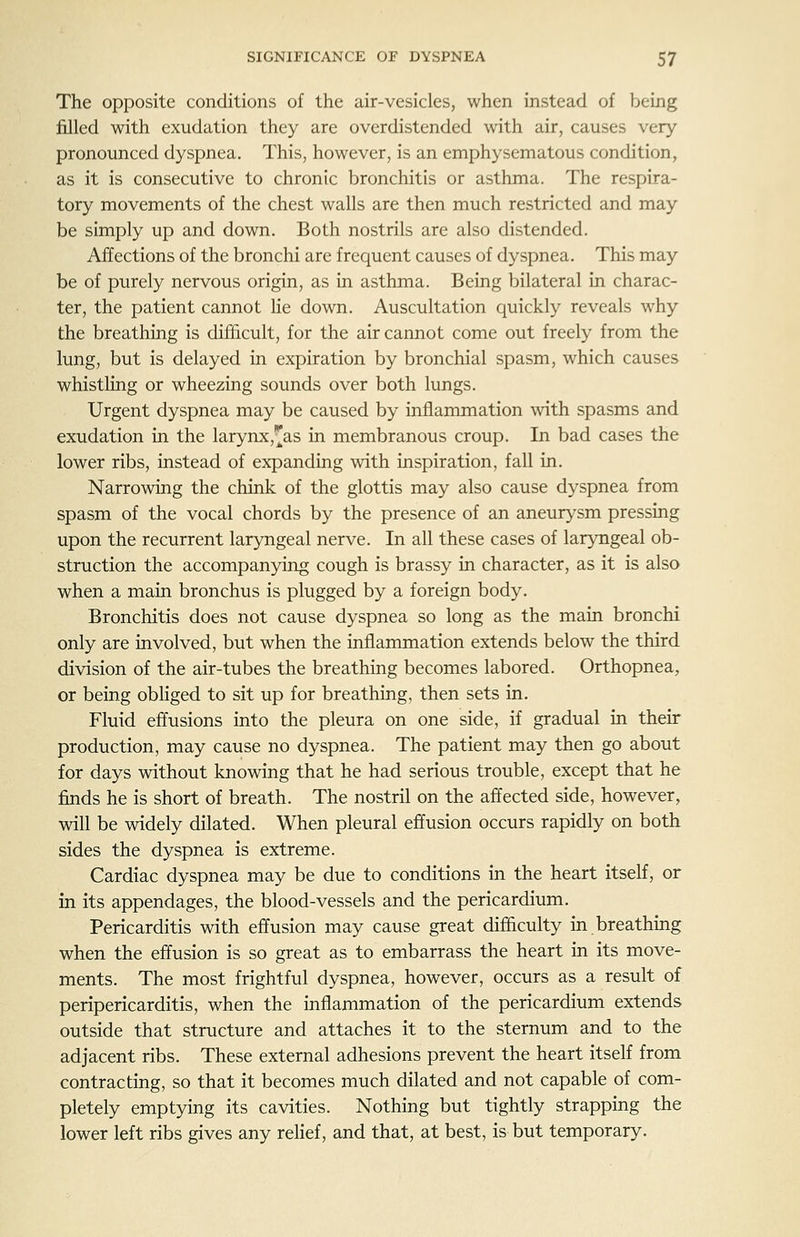 The opposite conditions of the air-vesicles, when instead of being filled with exudation they are overdistended with air, causes very- pronounced dyspnea. This, however, is an emphysematous condition, as it is consecutive to chronic bronchitis or asthma. The respira- tory movements of the chest walls are then much restricted and may be simply up and down. Both nostrils are also distended. Affections of the bronchi are frequent causes of dyspnea. This may be of purely nervous origin, as in asthma. Being bilateral in charac- ter, the patient cannot lie down. Auscultation quickly reveals why the breathing is difficult, for the air cannot come out freely from the lung, but is delayed in expiration by bronchial spasm, which causes whistling or wheezing sounds over both lungs. Urgent dyspnea may be caused by inflammation with spasms and exudation in the larynx,^as in membranous croup. In bad cases the lower ribs, instead of expanding with inspiration, fall in. Narrowing the chink of the glottis may also cause dyspnea from spasm of the vocal chords by the presence of an aneurysm pressing upon the recurrent laryngeal nerve. In all these cases of laryngeal ob- struction the accompanying cough is brassy in character, as it is also when a main bronchus is plugged by a foreign body. Bronchitis does not cause dyspnea so long as the main bronchi only are involved, but when the inflammation extends below the third division of the air-tubes the breathing becomes labored. Orthopnea, or being obliged to sit up for breathing, then sets in. Fluid effusions into the pleura on one side, if gradual in their production, may cause no dyspnea. The patient may then go about for days without knowing that he had serious trouble, except that he finds he is short of breath. The nostril on the affected side, however, will be widely dilated. When pleural effusion occurs rapidly on both sides the dyspnea is extreme. Cardiac dyspnea may be due to conditions in the heart itself, or in its appendages, the blood-vessels and the pericardium. Pericarditis with effusion may cause great difficulty in breathing when the effusion is so great as to embarrass the heart in its move- ments. The most frightful dyspnea, however, occurs as a result of peripericarditis, when the inflammation of the pericardium extends outside that structure and attaches it to the sternum and to the adjacent ribs. These external adhesions prevent the heart itself from contracting, so that it becomes much dilated and not capable of com- pletely emptying its cavities. Nothing but tightly strapping the lower left ribs gives any relief, and that, at best, is but temporary.