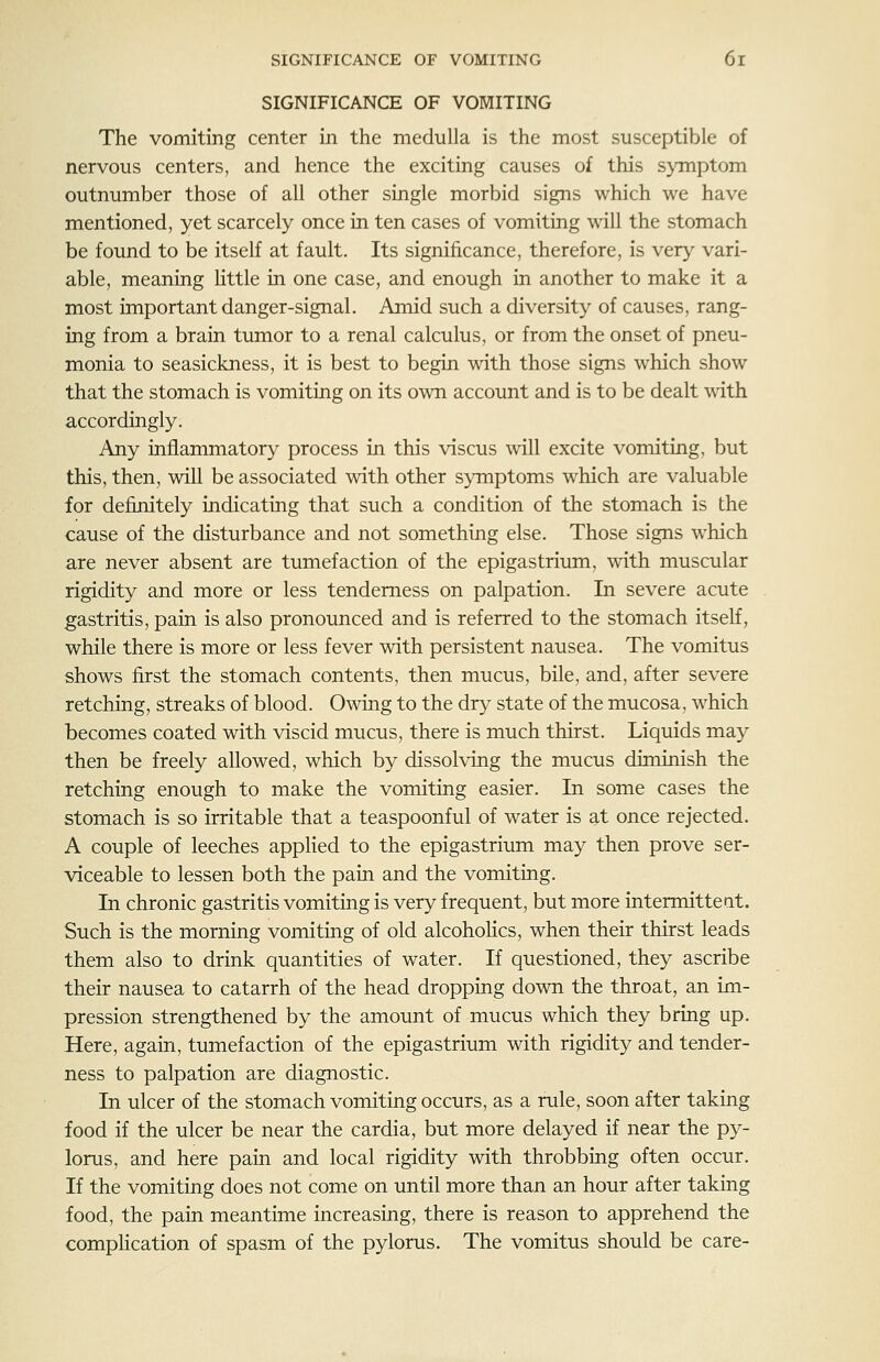 SIGNIFICANCE OF VOMITING The vomiting center in the medulla is the most susceptible of nervous centers, and hence the exciting causes of this symptom outnumber those of all other single morbid signs which we have mentioned, yet scarcely once in ten cases of vomiting will the stomach be found to be itself at fault. Its significance, therefore, is very vari- able, meaning httle in one case, and enough in another to make it a most important danger-signal. Amid such a diversity of causes, rang- ing from a brain tumor to a renal calculus, or from the onset of pneu- monia to seasickness, it is best to begin with those signs which show that the stomach is vomiting on its own account and is to be dealt with accordingly. Any inflammatory process in this viscus will excite vomiting, but this, then, will be associated with other symptoms which are valuable for definitely indicating that such a condition of the stomach is the cause of the disturbance and not something else. Those signs which are never absent are tumefaction of the epigastrium, with muscular rigidity and more or less tenderness on palpation. In severe acute gastritis, pain is also pronounced and is referred to the stomach itself, while there is more or less fever with persistent nausea. The vomitus shows first the stomach contents, then mucus, bile, and, after severe retching, streaks of blood. Owing to the dry state of the mucosa, which becomes coated with viscid mucus, there is much thirst. Liquids may then be freely allowed, which by dissolving the mucus diminish the retching enough to make the vomiting easier. In some cases the stomach is so irritable that a teaspoonful of water is at once rejected. A couple of leeches appHed to the epigastrium may then prove ser- viceable to lessen both the pain and the vomiting. In chronic gastritis vomiting is very frequent, but more intermittent. Such is the morning vomiting of old alcoholics, when their thirst leads them also to drink quantities of water. If questioned, they ascribe their nausea to catarrh of the head dropping down the throat, an im- pression strengthened by the amount of mucus which they bring up. Here, again, tumefaction of the epigastrium with rigidity and tender- ness to palpation are diagnostic. In ulcer of the stomach vomiting occurs, as a rule, soon after taking food if the ulcer be near the cardia, but more delayed if near the py- lorus, and here pain and local rigidity with throbbing often occur. If the vomiting does not come on until more than an hour after taking food, the pain meantime increasing, there is reason to apprehend the complication of spasm of the pylorus. The vomitus should be care-