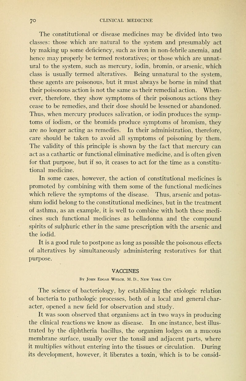 The constitutional or disease medicines may be divided into two classes: those which are natural to the system and presumably act by making up some deficiency, such as iron in non-febrile anemia, and hence may properly be termed restoratives; or those which are unnat- ural to the system, such as mercury, iodin, bromin, or arsenic, which class is usually termed alteratives. Being unnatural to the system, these agents are poisonous, but it must always be borne in mind that their poisonous action is not the same as their remedial action. When- ever, therefore, they show symptoms of their poisonous actions they cease to be remedies, and their dose should be lessened or abandoned. Thus, when mercury produces salivation, or iodin produces the symp- toms of iodism, or the bromids produce symptoms of bromism, they are no longer acting as remedies. In their administration, therefore, care should be taken to avoid all symptoms of poisoning by them. The vaHdity of this principle is shown by the fact that mercury can act as a cathartic or functional ehminative medicine, and is often given for that purpose, but if so, it ceases to act for the time as a constitu- tional medicine. In some cases, however, the action of constitutional medicines is promoted by combining with them some of the functional medicines which reheve the symptoms of the disease. Thus, arsenic and potas- sium iodid belong to the constitutional medicines, but in the treatment of asthma, as an example, it is well to combine with both these medi- cines such functional medicines as belladonna and the compound spirits of sulphuric ether in the same prescription with the arsenic and the iodid. It is a good rule to postpone as long as possible the poisonous effects of alteratives by simultaneously administering restoratives for that purpose. VACCINES By John Edgar Welch, M. D., New York City The science of bacteriology, by establishing the etiologic relation of bacteria to pathologic processes, both of a local and general char- acter, opened a new field for observation and study. It was soon observed that organisms act in two ways in producing the cHnical reactions we know as disease. In one instance, best illus- trated by the diphtheria bacillus, the organism lodges on a mucous membrane surface, usually over the tonsil and adjacent parts, where it multiplies without entering into the tissues or circulation. During its development, however, it Hberates a toxin, which is to be consid-