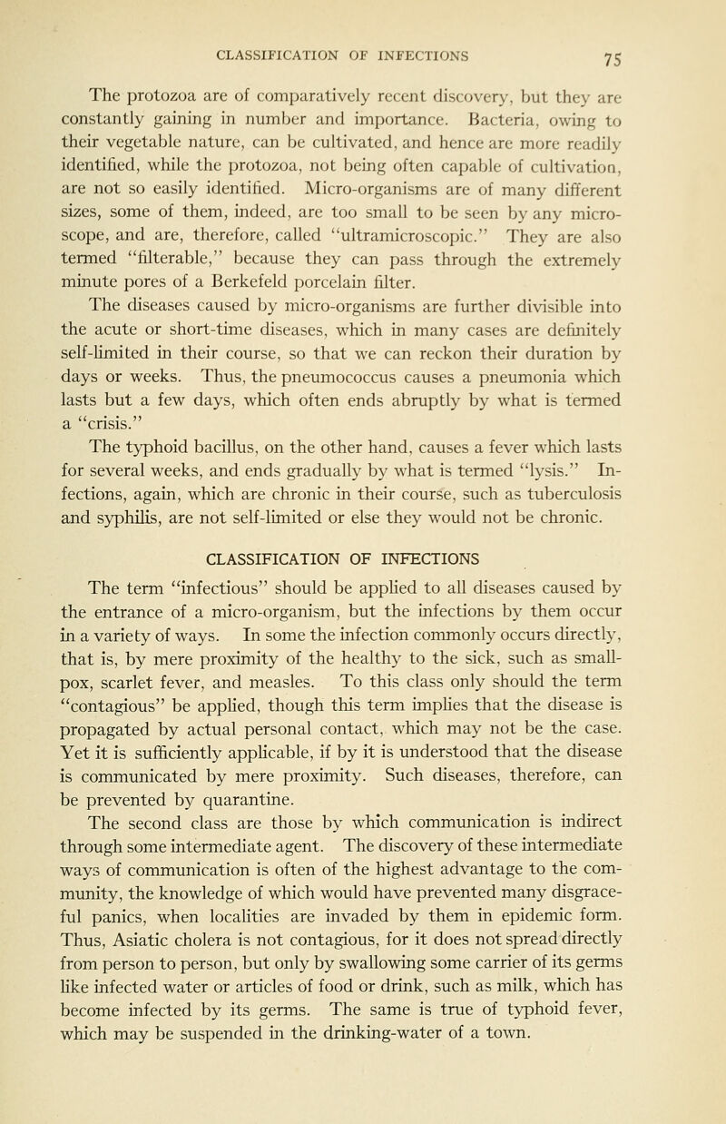 The protozoa are of comparatively recent discovery, but they are constantly gaining in number and importance. Bacteria, owing to their vegetable nature, can be cultivated, and hence are more readily identified, while the protozoa, not being often capable of cultivation, are not so easily identified. Micro-organisms are of many different sizes, some of them, indeed, are too small to be seen by any micro- scope, and are, therefore, called ultramicroscopic. They are also termed filterable, because they can pass through the extremely minute pores of a Berkefeld porcelain filter. The diseases caused by micro-organisms are further divisible into the acute or short-time diseases, which in many cases are definitely self-Hmited in their course, so that we can reckon their duration by days or weeks. Thus, the pneumococcus causes a pneumonia which lasts but a few days, which often ends abruptly by what is termed a crisis. The typhoid bacillus, on the other hand, causes a fever which lasts for several weeks, and ends gradually by what is termed lysis. In- fections, again, which are chronic in their course, such as tuberculosis and s3^phLlis, are not self-limited or else they would not be chronic. CLASSIFICATION OF INFECTIONS The term infectious should be appKed to all diseases caused by the entrance of a micro-organism, but the infections by them occur in a variety of ways. In some the infection commonly occurs directly, that is, by mere proximity of the healthy to the sick, such as small- pox, scarlet fever, and measles. To this class only should the term contagious be appKed, though this term imphes that the disease is propagated by actual personal contact, which may not be the case. Yet it is sufficiently applicable, if by it is understood that the disease is communicated by mere proximity. Such diseases, therefore, can be prevented by quarantine. The second class are those by which communication is indirect through some intermediate agent. The discovery of these intermediate ways of communication is often of the highest advantage to the com- munity, the knowledge of which would have prevented many disgrace- ful panics, when locahties are invaded by them in epidemic form. Thus, Asiatic cholera is not contagious, for it does not spread directly from person to person, but only by swallowing some carrier of its germs Kke infected water or articles of food or drink, such as milk, which has become infected by its germs. The same is true of typhoid fever, which may be suspended in the drinking-water of a town.