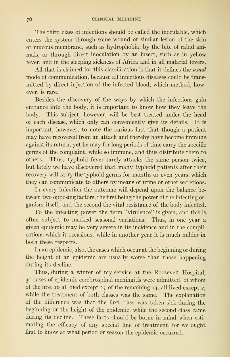 The third class of infections should be called the inoculable, which enters the system through some wound or similar lesion of the skin or mucous membrane, such as hydrophobia, by the bite of rabid ani- mals, or through direct inoculation by an insect, such as in yellow fever, and in the sleeping sickness of Africa and in all malarial fevers. All that is claimed for this classification is that it defines the usual mode of communication, because all infectious diseases could be trans- mitted by direct injection of the infected blood, which method, how- ever, is rare. Besides the discovery of the ways by which the infections gain entrance into the body, it is important to know how they leave the body. This subject, however, will be best treated under the head of each disease, which only can conveniently give its details. It is important, however, to note the curious fact that though a patient may have recovered from an attack and thereby have become immune against its return, yet he may for long periods of time carry the specific germs of the complaint, while so immune, and thus distribute them to others. Thus, typhoid fever rarely attacks the same person twice, but lately we have discovered that many typhoid patients after their recovery will carr}^ the typhoid germs for months or even years, which they can communicate to others by means of urine or other secretions. In every infection the outcome will depend upon the balance be- tween two opposing factors, the first being the power of the infecting or- ganism itself, and the second the vital resistance of the body infected. To the infecting power the term virulence is given, and this is. often subject to marked seasonal variations. Thus, in one year a given epidemic may be very severe in its incidence and in the compli- cations which it occasions, while in another year it is much milder in both these respects. In an epidemic, also, the cases which occur at the beginning or during the height of an epidemic are usually worse than those happening during its decline. Thus, during a winter of my service at the Roosevelt Hospital,. 30 cases of epidemic cerebrospinal meningitis were admitted, of whom of the first 16 all died except 2; of the remaining 14, all Hved except 2, while the treatment of both classes was the same. The explanation of the difference was that the first class was taken sick during the beginning or the height of the epidemic, while the second class came during its decHne. These facts should be borne in mind when esti- mating the efficacy of any special fine of treatment, for we ought first to know at what period or season the epidemic occurred.