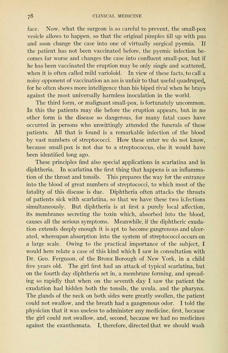 face. Now, what the surgeon is so careful to prevent, the small-pox vesicle allows to happen, so that the original pimples fill up with pus and soon change the case into one of virtually surgical pyemia. If the patient has not been vaccinated before, the pyemic infection be- comes far worse and changes the case into confluent small-pox, but if he has been vaccinated the eruption may be only single and scattered, when it is often called mild varioloid. In view of these facts, to call a noisy opponent of vaccination an ass is unfair to that useful quadruped,, for he often shows more intelhgence than his biped rival when he brays against the most universally harmless inoculation in the world. The third form, or malignant small-pox, is fortunately uncommon. In this the patients may die before the eruption appears, but in no other form is the disease so dangerous, for many fatal cases have occurred in persons who unwittingly attended the funerals of these patients. All that is found is a remarkable infection of the blood by vast numbers of streptococci. How these enter we do not know, because small-pox is not due to a streptococcus, else it would have been identified long ago. These principles find also special applications in scarlatina and in diphtheria. In scarlatina the first thing that happens is an inflamma- tion of the throat and tonsils. This prepares the way for the entrance into the blood of great numbers of streptococci, to which most of the fatahty of this disease is due. Diphtheria often attacks the throats of patients sick with scarlatina, so that we have these two infections simultaneously. But diphtheria is at first a purely local affection, its membranes secreting the toxin which, absorbed into the blood, causes all the serious symptoms. Meanwhile, if the diphtheric exuda- tion extends deeply enough it is apt to become gangrenous and ulcer- ated, whereupon absorption into the system of streptococci occurs on a large scale. Owing to the practical importance of the subject, I would here relate a case of this kind which I saw in consultation with Dr. Geo. Ferguson, of the Bronx Borough of New York, in a child five years old. The girl first had an attack of typical scarlatina, but on the fourth day diphtheria set in, a membrane forming, and spread- ing so rapidly that when on the seventh day I saw the patient the exudation had hidden both the tonsils, the uvula, and the pharynx. The glands of the neck on both sides were greatly swollen, the patient could not swallow, and the breath had a gangrenous odor. I told the physician that it was useless to administer any medicine, first, because the girl could not swallow, and, second, because we had no medicines against the exanthemata. I, therefore, directed that we should wash