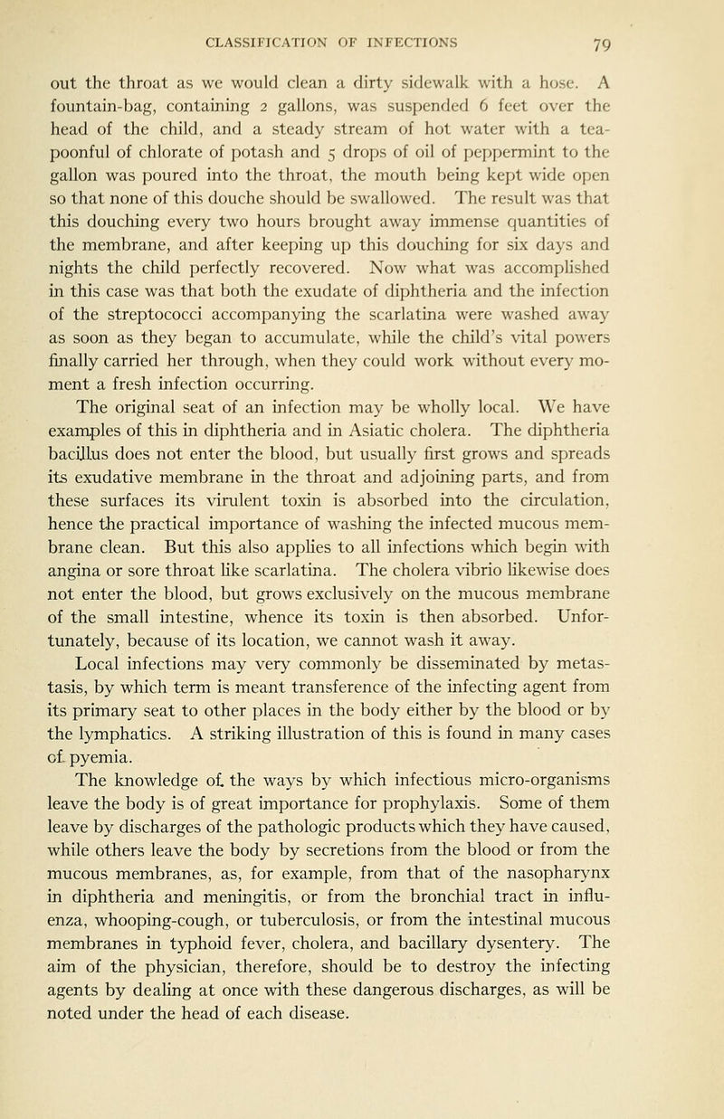 out the throat as we would clean a dirty sidewalk with a hose. A fountain-bag, containing 2 gallons, was suspended 6 feet over the head of the child, and a steady stream of hot water with a tea- poonful of chlorate of potash and 5 drops of oil of peppermint to the gallon was poured into the throat, the mouth being kept wide open so that none of this douche should be swallowed. The result was that this douching every two hours brought away immense quantities of the membrane, and after keeping up this douching for six days and nights the child perfectly recovered. Now what was accomplished in this case was that both the exudate of diphtheria and the infection of the streptococci accompanying the scarlatina were washed away as soon as they began to accumulate, while the child's vital powers finally carried her through, when they could work without ever}^ mo- ment a fresh infection occurring. The original seat of an infection may be wholly local. We have examples of this in diphtheria and in Asiatic cholera. The diphtheria bacillus does not enter the blood, but usually first grows and spreads its exudative membrane in the throat and adjoining parts, and from these surfaces its virulent toxin is absorbed into the circulation, hence the practical importance of washing the infected mucous mem- brane clean. But this also applies to all infections which begin with angina or sore throat like scarlatina. The cholera vibrio likewise does not enter the blood, but grows exclusively on the mucous membrane of the small intestine, whence its toxin is then absorbed. Unfor- tunately, because of its location, we cannot wash it away. Local infections may very commonly be disseminated by metas- tasis, by which term is meant transference of the infecting agent from its primary seat to other places in the body either by the blood or by the lymphatics. A striking illustration of this is found in many cases of- pyemia. The knowledge ol the ways by which infectious micro-organisms leave the body is of great importance for prophylaxis. Some of them leave by discharges of the pathologic products which they have caused, while others leave the body by secretions from the blood or from the mucous membranes, as, for example, from that of the nasopharynx in diphtheria and meningitis, or from the bronchial tract in influ- enza, whooping-cough, or tuberculosis, or from the intestinal mucous membranes in typhoid fever, cholera, and bacillary dysentery. The aim of the physician, therefore, should be to destroy the infecting agents by dealing at once with these dangerous discharges, as will be noted under the head of each disease.