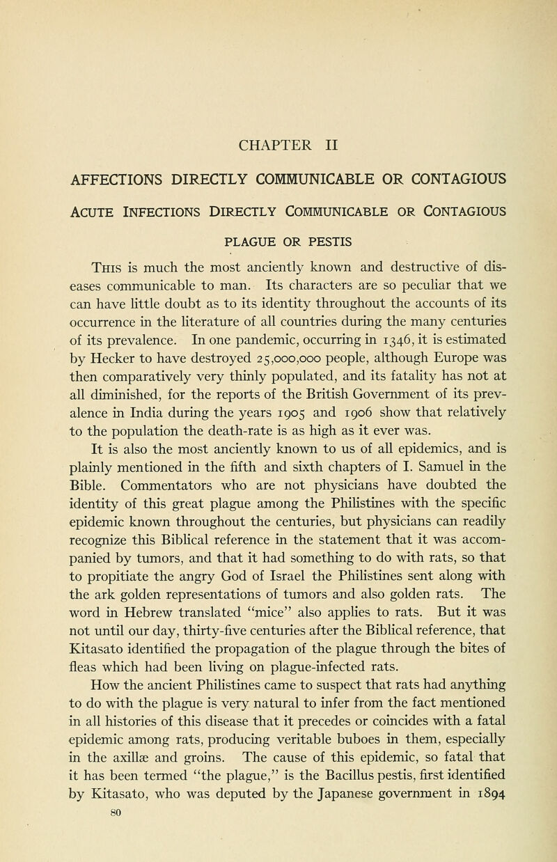 CHAPTER II AFFECTIONS DIRECTLY COMMUNICABLE OR CONTAGIOUS Acute Infections Directly Communicable or Contagious plague or pestis This is much the most anciently known and destructive of dis- eases communicable to man. Its characters are so peculiar that we can have little doubt as to its identity throughout the accounts of its occurrence in the literature of all countries during the many centuries of its prevalence. In one pandemic, occurring in 1346, it is estimated by Hecker to have destroyed 25,000,000 people, although Europe was then comparatively very thinly populated, and its fatality has not at all diminished, for the reports of the British Government of its prev- alence in India during the years 1905 and 1906 show that relatively to the population the death-rate is as high as it ever was. It is also the most anciently known to us of all epidemics, and is plainly mentioned in the fifth and sixth chapters of I. Samuel in the Bible. Commentators who are not physicians have doubted the identity of this great plague among the Philistines with the specific epidemic known throughout the centuries, but physicians can readily recognize this Biblical reference in the statement that it was accom- panied by tumors, and that it had something to do with rats, so that to propitiate the angry God of Israel the Philistines sent along with the ark golden representations of tumors and also golden rats. The word in Hebrew translated mice also applies to rats. But it was not until our day, thirty-five centuries after the Biblical reference, that Kitasato identified the propagation of the plague through the bites of fleas which had been living on plague-infected rats. How the ancient Philistines came to suspect that rats had anything to do with the plague is very natural to infer from the fact mentioned in all histories of this disease that it precedes or coincides with a fatal epidemic among rats, producing veritable buboes in them, especially in the axillse and groins. The cause of this epidemic, so fatal that it has been termed the plague, is the Bacillus pestis, first identified by Kitasato, who was deputed by the Japanese government in 1894