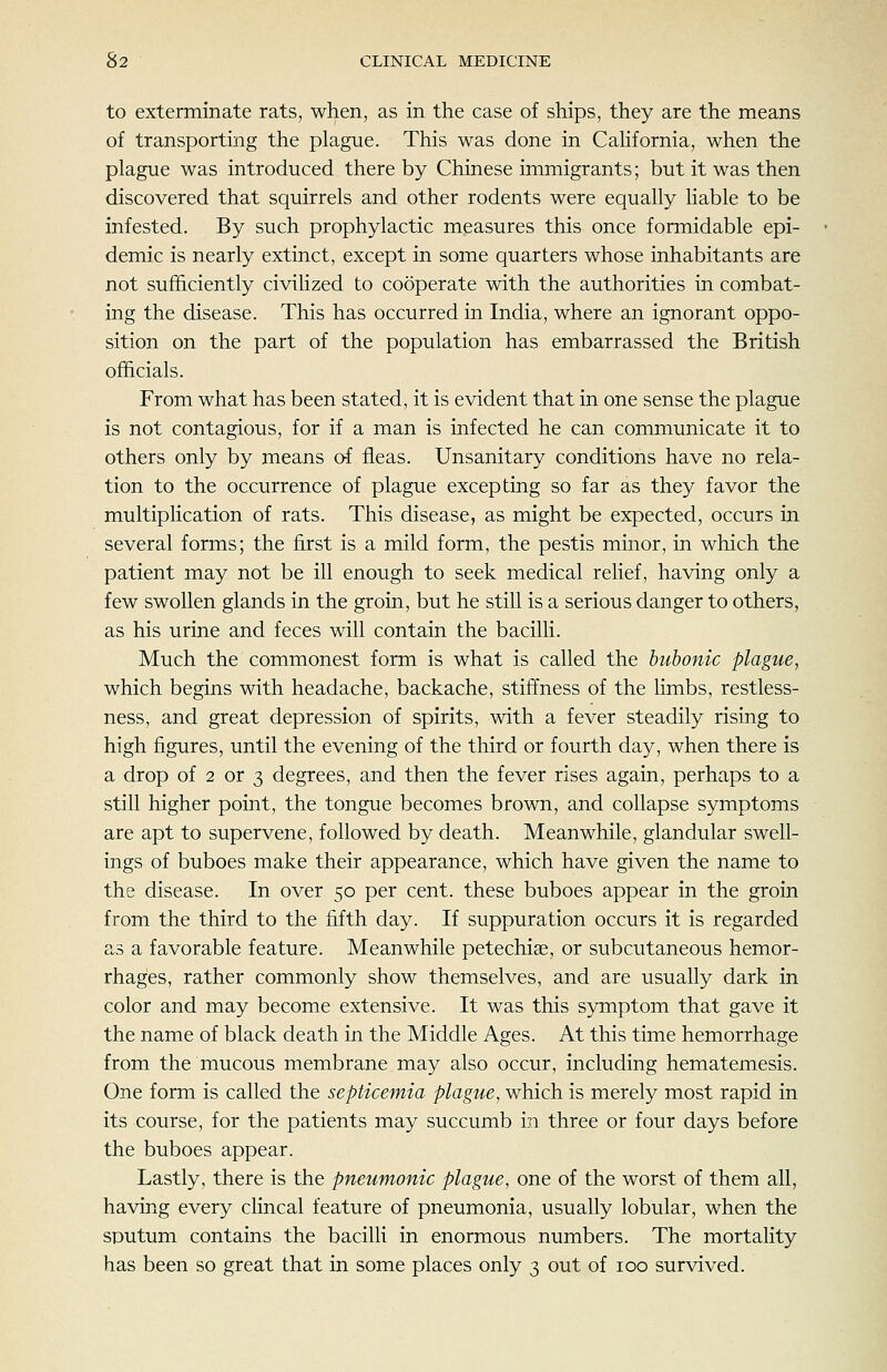 to exterminate rats, when, as in the case of ships, they are the means of transporting the plague. This was done in Cahfornia, when the plague was introduced there by Chinese immigrants; but it was then discovered that squirrels and other rodents were equally liable to be infested. By such prophylactic measures this once formidable epi- demic is nearly extinct, except in some quarters whose inhabitants are not sufficiently civihzed to cooperate with the authorities in combat- ing the disease. This has occurred in India, where an ignorant oppo- sition on the part of the population has embarrassed the British officials. From what has been stated, it is evident that in one sense the plague is not contagious, for if a man is infected he can communicate it to others only by means of fleas. Unsanitary conditions have no rela- tion to the occurrence of plague excepting so far as they favor the multiplication of rats. This disease, as might be expected, occurs in several forms; the first is a mild form, the pestis minor, in which the patient may not be ill enough to seek medical relief, having only a few swollen glands in the groin, but he still is a serious danger to others, as his urine and feces will contain the bacilli. Much the commonest form is what is called the bubonic plague, which begins with headache, backache, stiffness of the limbs, restless- ness, and great depression of spirits, with a fever steadily rising to high figures, until the evening of the third or fourth day, when there is a drop of 2 or 3 degrees, and then the fever rises again, perhaps to a still higher point, the tongue becomes brown, and collapse symptoms are apt to supervene, followed by death. Meanwhile, glandular swell- ings of buboes make their appearance, which have given the name to the disease. In over 50 per cent, these buboes appear in the groin from the third to the fifth day. If suppuration occurs it is regarded as a favorable feature. Meanwhile petechiee, or subcutaneous hemor- rhages, rather commonly show themselves, and are usually dark in color and may become extensive. It was this symptom that gave it the name of black death in the Middle Ages. At this time hemorrhage from the mucous membrane may also occur, including hematemesis. One form is called the septicemia plague, which is merely most rapid in its course, for the patients may succumb in three or four days before the buboes appear. Lastly, there is the pneumonic plague, one of the worst of them all, having every clincal feature of pneumonia, usually lobular, when the sputum contains the bacilli in enormous numbers. The mortality has been so great that in some places only 3 out of 100 survived.