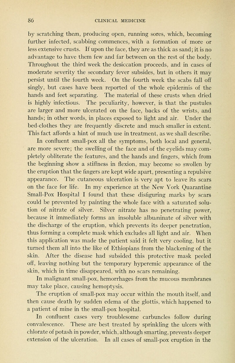 by scratching them, producing open, running sores, which, becoming further infected, scabbing commences, with a formation of more or less extensive crusts. If upon the face, they are as thick as sand; it is no advantage to have them few and far between on the rest of the body. Throughout the third week the desiccation proceeds, and in cases of moderate severity the secondary fever subsides, but in others it may persist until the fourth week. On the fourth week the scabs fall off singly, but cases have been reported of the whole epidermis of the hands and feet separating. The material of these crusts when dried is highly infectious. The peculiarity, however, is that the pustules are larger and more ulcerated on the face, backs of the wrists, and hands; in other words, in places exposed to hght and air. Under the bed-clothes they are frequently discrete and much smaller ia extent. This fact affords a hint of much use in treatment, as we shall describe. In confluent small-pox all the symptoms, both local and general, are more severe; the swelling of the face and of the eyelids may com- pletely obliterate the features, and the hands and fingers, which from the beginning show a stiffness in flexion, may become so swollen by the eruption that the fingers are kept wide apart, presenting a repulsive appearance. The cutaneous ulceration is very apt to leave its scars on the face for hfe. In my experience at the New York Quarantine Small-Pox Hospital I found that these disfiguring marks by scars could be prevented by painting the whole face with a saturated solu- tion of nitrate of silver. Silver nitrate has no penetrating power, because it immediately forms an insoluble albuminate of silver with the discharge of the eruption, which prevents its deeper penetration, thus forming a complete mask which excludes all hght and air. When this apphcation was made the patient said it felt very cooling, but it turned them all into the like of Ethiopians from the blackening of the skin. After the disease had subsided this protective mask peeled off, leaving nothing but the temporary hyperemic appearance of the skin, which in time disappeared, with no scars remaining. In malignant small-pox, hemorrhages from the mucous membranes may take place, causing hemoptysis. The eruption of small-pox may occur within the mouth itself, and then cause death by sudden edema of the glottis, which happened to a patient of mine in the small-pox hospital. In confluent cases very troublesome carbuncles follow during convalescence. These are best treated by sprinkling the ulcers with chlorate of potash in powder, which, although smarting, prevents deeper extension of the ulceration. In all cases of small-pox eruption in the