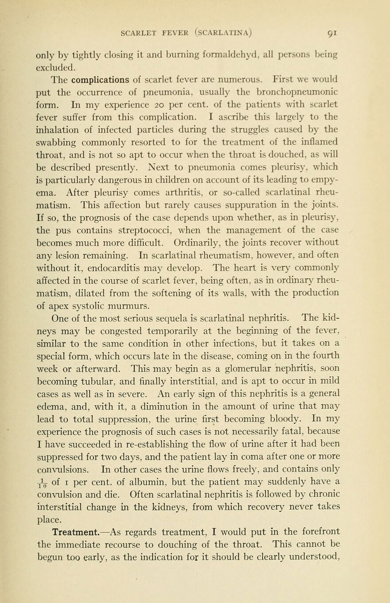 only by tightly closing it and burning formaldehyd, all persons being excluded. The complications of scarlet fever are numerous. First we would put the occurrence of pneumonia, usually the bronchopneumonic form. In my experience 20 per cent, of the patients with scarlet fever suffer from this comphcation. I ascribe this largely to the inhalation of infected particles during the struggles caused by the swabbing commonly resorted to for the treatment of the inflamed throat, and is not so apt to occur when the throat is douched, as will be described presently. Next to pneumonia comes pleurisy, which is particularly dangerous in children on account of its leading to empy- ema. After pleurisy comes arthritis, or so-called scarlatinal rheu- matism. This affection but rarely causes suppuration in the joints. If so, the prognosis of the case depends upon whether, as in pleurisy, the pus contains streptococci, when the management of the case becomes much more difficult. Ordinarily, the joints recover without any lesion remaining. In scarlatinal rheumatism, however, and often without it, endocarditis may develop. The heart is ver>' commonly affected in the course of scarlet fever, being often, as in ordinary rheu- matism, dilated from the softening of its walls, with the production of apex systolic murmurs. One of the most serious sequela is scarlatinal nephritis. The kid- neys may be congested temporarily at the beginning of the fever, similar to the same condition in other infections, but it takes on a special form, which occurs late in the disease, coming on in the fourth week or afterward. This may begin as a glomerular nephritis, soon becoming tubular, and finally interstitial, and is apt to occur in mild cases as well as in severe. An early sign of this nephritis is a general edema, and, with it, a diminution in the amount of urine that may lead to total suppression, the urine first becoming bloody. In my experience the prognosis of such cases is not necessarily fatal, because I have succeeded in re-estabhshing the flow of urine after it had been suppressed for two days, and the patient lay in coma after one or more convulsions. In other cases the urine flows freely, and contains only -jL of I per cent, of albumin, but the patient may suddenly have a convulsion and die. Often scarlatinal nephritis is followed by chronic interstitial change in the kidneys, from which recovery never takes place. Treatment.—As regards treatment, I would put in the forefront the immediate recourse to douching of the throat. This cannot be begun too early, as the indication for it should be clearly understood,