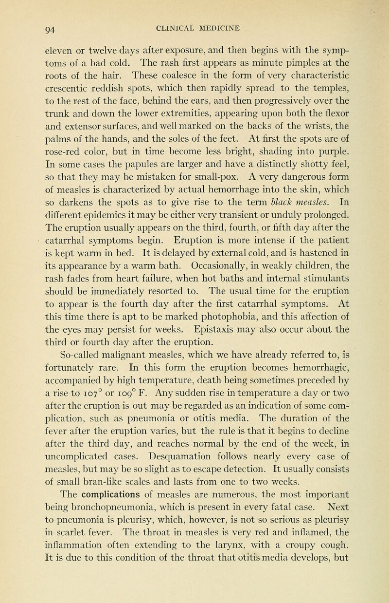 eleven or twelve days after exposure, and then begins with the symp- toms of a bad cold. The rash first appears as minute pimples at the roots of the hair. These coalesce in the form of very characteristic crescentic reddish spots, which then rapidly spread to the temples, to the rest of the face, behind the ears, and then progressively over the trunk and down the lower extremities, appearing upon both the flexor and extensor surfaces, and well marked on the backs of the wrists, the palms of the hands, and the soles of the feet. At first the spots are of rose-red color, but in time become less bright, shading into purple. In some cases the papules are larger and have a distinctly shotty feel, so that they may be mistaken for small-pox. A very dangerous form of measles is characterized by actual hemorrhage into the skin, which so darkens the spots as to give rise to the term black measles. In different epidemics it may be either very transient or unduly prolonged. The eruption usually appears on the third, fourth, or fifth day after the catarrhal symptoms begin. Eruption is more intense if the patient is kept warm in bed. It is delayed by external cold, and is hastened in its appearance by a warm bath. Occasionally, in weakly children, the rash fades from heart failure, when hot baths and internal stimulants should be immediately resorted to. The usual time for the eruption to appear is the fourth day after the first catarrhal symptoms. At this time there is apt to be marked photophobia, and this affection of the eyes may persist for weeks. Epistaxis may also occur about the third or fourth day after the eruption. So-called mahgnant measles, which we have already referred to, is fortunately rare. In this form the eruption becomes hemorrhagic, accompanied by high temperature, death being sometimes preceded by a rise to 107° or 109° F. Any sudden rise in temperature a day or two after the eruption is out may be regarded as an indication of some com- plication, such as pneumonia or otitis media. The duration of the fever after the eruption varies, but the rule is that it begins to decHne after the third day, and reaches normal by the end of the week, in uncompHcated cases. Desquamation follows nearly every case of measles, but may be so slight as to escape detection. It usually consists of small bran-like scales and lasts from one to two weeks. The complications of measles are numerous, the most important being bronchopneumonia, which is present in every fatal case. Next to pneumonia is pleurisy, which, however, is not so serious as pleurisy in scarlet fever. The throat in measles is very red and inflamed, the inflammation often extending to the larynx, with a croupy cough. It is due to this condition of the throat that otitis media develops, but