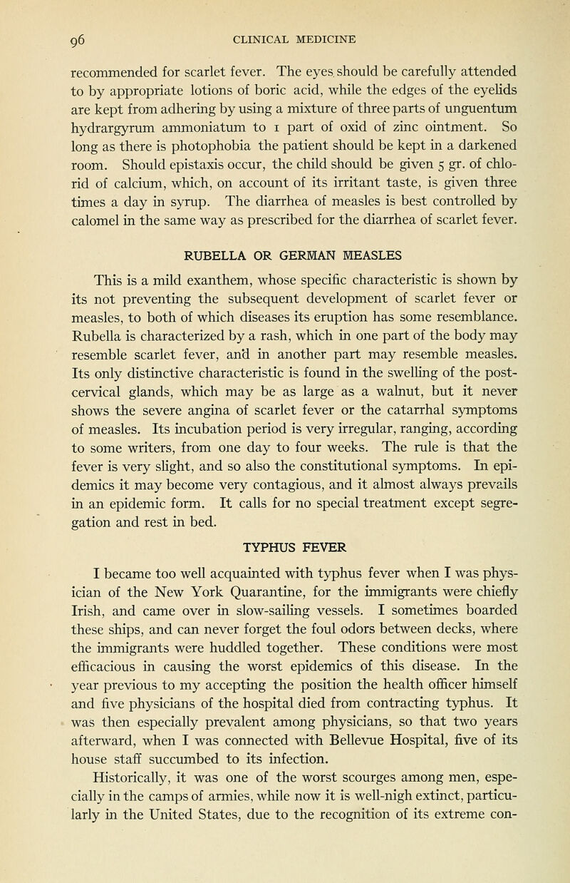 recommended for scarlet fever. The eyes, should be carefully attended to by appropriate lotions of boric acid, while the edges of the eyelids are kept from adhering by using a mixture of three parts of unguentum hydrargyrum ammoniatum to i part of oxid of zinc ointment. So long as there is photophobia the patient should be kept in a darkened room. Should epistaxis occur, the child should be given 5 gr. of chlo- rid of calcium, which, on account of its irritant taste, is given three times a day in syrup. The diarrhea of measles is best controlled by calomel in the same way as prescribed for the diarrhea of scarlet fever. RUBELLA OR GERMAN MEASLES This is a mild exanthem, whose specific characteristic is shown by its not preventing the subsequent development of scarlet fever or measles, to both of which diseases its eruption has some resemblance. Rubella is characterized by a rash, which in one part of the body may resemble scarlet fever, and in another part may resemble measles. Its only distinctive characteristic is found in the swelhng of the post- cervical glands, which may be as large as a walnut, but it never shows the severe angina of scarlet fever or the catarrhal symptoms of measles. Its incubation period is very irregular, ranging, according to some writers, from one day to four weeks. The rule is that the fever is very slight, and so also the constitutional symptoms. In epi- demics it may become very contagious, and it almost always prevails in an epidemic form. It calls for no special treatment except segre- gation and rest in bed. TYPHUS FEVER I became too well acquainted with typhus fever when I was phys- ician of the New York Quarantine, for the immigrants were chiefly Irish, and came over in slow-sailing vessels. I sometimes boarded these ships, and can never forget the foul odors between decks, where the immigrants were huddled together. These conditions were most efficacious in causing the worst epidemics of this disease. In the year previous to my accepting the position the health officer himself and five physicians of the hospital died from contracting typhus. It was then especially prevalent among physicians, so that two years afterward, when I was connected with Bellevue Hospital, five of its house staff succumbed to its infection. Historically, it was one of the worst scourges among men, espe- cially in the camps of armies, while now it is well-nigh extinct, particu- larly in the United States, due to the recognition of its extreme con-