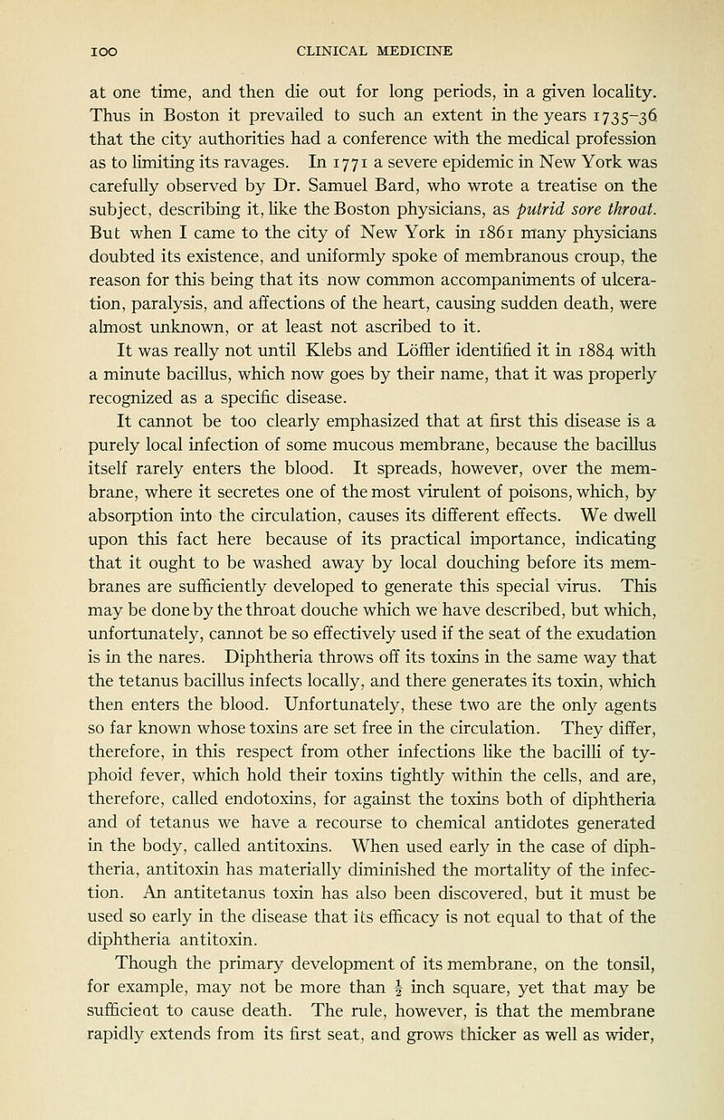 at one time, and then die out for long periods, in a given locality. Thus in Boston it prevailed to such an extent in the years 1735-36 that the city authorities had a conference with the medical profession as to limiting its ravages. In 1771 a severe epidemic in New York was carefully observed by Dr. Samuel Bard, who wrote a treatise on the subject, describing it, hke the Boston physicians, as putrid sore throat. But when I came to the city of New York in 1861 many physicians doubted its existence, and uniformly spoke of membranous croup, the reason for this being that its now common accompaniments of ulcera- tion, paralysis, and affections of the heart, causing sudden death, were almost unknown, or at least not ascribed to it. It was really not until Klebs and Loffler identified it in 1884 with a minute bacillus, which now goes by their name, that it was properly recognized as a specific disease. It cannot be too clearly emphasized that at first this disease is a purely local infection of some mucous membrane, because the bacillus itself rarely enters the blood. It spreads, however, over the mem- brane, where it secretes one of the most virulent of poisons, which, by absorption into the circulation, causes its different effects. We dwell upon this fact here because of its practical importance, indicating that it ought to be washed away by local douching before its mem- branes are sufficiently developed to generate this special virus. This may be done by the throat douche which we have described, but which, unfortunately, cannot be so effectively used if the seat of the exudation is in the nares. Diphtheria throws off its toxins in the same way that the tetanus bacillus infects locally, and there generates its toxin, which then enters the blood. Unfortunately, these two are the only agents so far known whose toxins are set free in the circulation. They differ, therefore, in this respect from other infections like the bacilli of ty- phoid fever, which hold their toxins tightly within the cells, and are, therefore, called endotoxins, for against the toxins both of diphtheria and of tetanus we have a recourse to chemical antidotes generated in the body, called antitoxins. When used early in the case of diph- theria, antitoxin has materially diminished the mortality of the infec- tion. An antitetanus toxin has also been discovered, but it must be used so early in the disease that its efficacy is not equal to that of the diphtheria antitoxin. Though the primary development of its membrane, on the tonsil, for example, may not be more than | inch square, yet that may be sufficient to cause death. The rule, however, is that the membrane rapidly extends from its first seat, and grows thicker as well as wider,