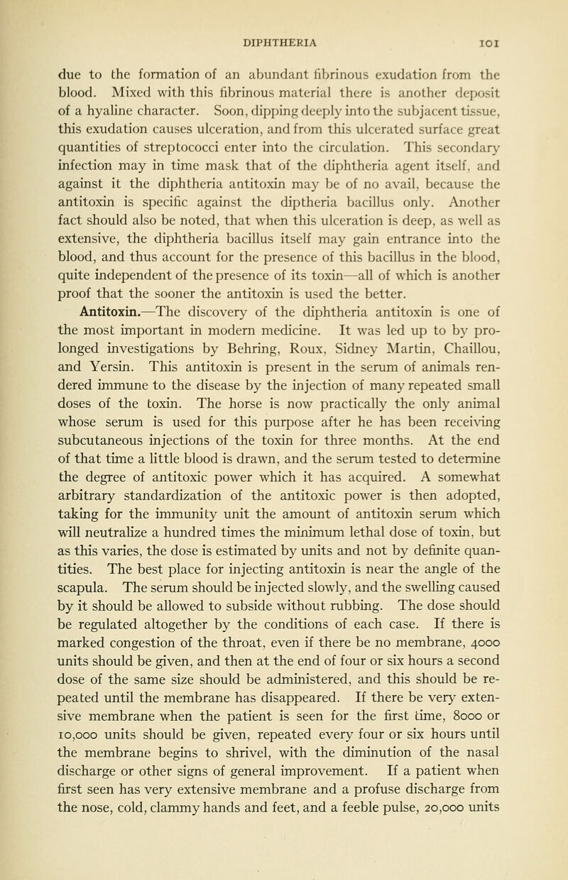 due to the formation of an abundant fibrinous exudation from the blood. Mixed with this fibrinous material there is another deposit of a hyaline character. Soon, dipping deeply into the subjacent tissue, this exudation causes ulceration, and from this ulcerated surface great quantities of streptococci enter into the circulation. This secondary infection may in time mask that of the diphtheria agent itself, and against it the diphtheria antitoxin may be of no avail, because the antitoxin is specific against the diptheria bacillus only. Another fact should also be noted, that when this ulceration is deep, as well as extensive, the diphtheria bacillus itself may gain entrance into the blood, and thus account for the presence of this bacillus in the blood, quite independent of the presence of its toxin—all of which is another proof that the sooner the antitoxin is used the better. Antitoxin.—The discovery of the diphtheria antitoxin is one of the most important in modern medicine. It was led up to by pro- longed investigations by Behring, Roux, Sidney Martin, Chaillou, and Yersin. This antitoxin is present in the serum of animals ren- dered immune to the disease by the injection of many repeated small doses of the toxin. The horse is now practically the only animal whose serum is used for this purpose after he has been receiving subcutaneous injections of the toxin for three months. At the end of that time a little blood is drawn, and the serum tested to determine the degree of antitoxic power which it has acquired. A somewhat arbitrary standardization of the antitoxic power is then adopted, taking for the immunity unit the amount of antitoxin serum which will neutraHze a hundred times the minimum lethal dose of toxin, but as this varies, the dose is estimated by units and not by definite quan- tities. The best place for injecting antitoxin is near the angle of the scapula. The serum should be injected slowly, and the swelling caused by it should be allowed to subside without rubbing. The dose should be regulated altogether by the conditions of each case. If there is marked congestion of the throat, even if there be no membrane, 4000 units should be given, and then at the end of four or six hours a second dose of the same size should be administered, and this should be re- peated until the membrane has disappeared. If there be very exten- sive membrane when the patient is seen for the first time, 8000 or 10,000 units should be given, repeated every four or six hours until the membrane begins to shrivel, with the diminution of the nasal discharge or other signs of general improvement. If a patient when first seen has very extensive membrane and a profuse discharge from the nose, cold, clammy hands and feet, and a feeble pulse, 20,000 units