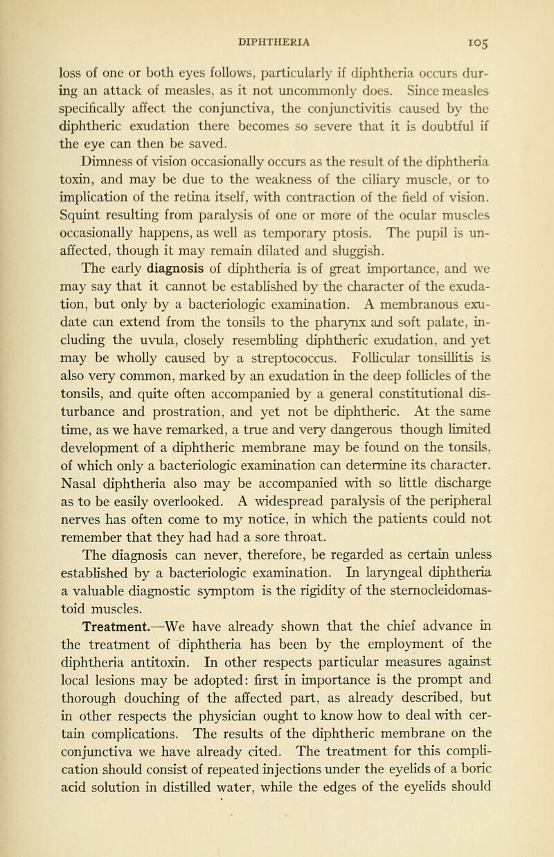 loss of one or both eyes follows, particularly if diphtheria occurs dur- ing an attack of measles, as it not uncommonly does. Since measles specifically affect the conjunctiva, the conjunctivitis caused by the diphtheric exudation there becomes so severe that it is doubtful if the eye can then be saved. Dimness of vision occasionally occurs as the result of the diphtheria toxin, and may be due to the weakness of the ciliary muscle, or to impKcation of the retina itself, with contraction of the field of vision. Squint resulting from paralysis of one or more of the ocular muscles occasionally happens, as well as temporary ptosis. The pupil is un- affected, though it may remain dilated and sluggish. The early diagnosis of diphtheria is of great importance, and we may say that it cannot be estabKshed by the character of the exuda- tion, but only by a bacteriologic examination. A membranous exu- date can extend from the tonsils to the pharynx and soft palate, in- cluding the uvula, closely resembling diphtheric exudation, and yet may be wholly caused by a streptococcus. Follicular tonsillitis is also very common, marked by an exudation in the deep follicles of the tonsils, and quite often accompanied by a general constitutional dis- turbance and prostration, and yet not be diphtheric. At the same time, as we have remarked, a true and very dangerous though limited development of a diphtheric membrane may be found on the tonsils, of which only a bacteriologic examination can determine its character. Nasal diphtheria also may be accompanied with so little discharge as to be easily overlooked. A widespread paralysis of the peripheral nerves has often come to my notice, in which the patients could not remember that they had had a sore throat. The diagnosis can never, therefore, be regarded as certain unless established by a bacteriologic examination. In laryngeal diphtheria a valuable diagnostic symptom is the rigidity of the sternocleidomas- toid muscles. Treatment.—We have already shown that the chief advance in the treatment of diphtheria has been by the employment of the diphtheria antitoxin. In other respects particular measures against local lesions may be adopted: first in importance is the prompt and thorough douching of the affected part, as already described, but in other respects the physician ought to know how to deal with cer- tain complications. The results of the diphtheric membrane on the conjunctiva we have already cited. The treatment for this compH- cation should consist of repeated injections under the eyelids of a boric acid solution in distilled water, while the edges of the eyelids should