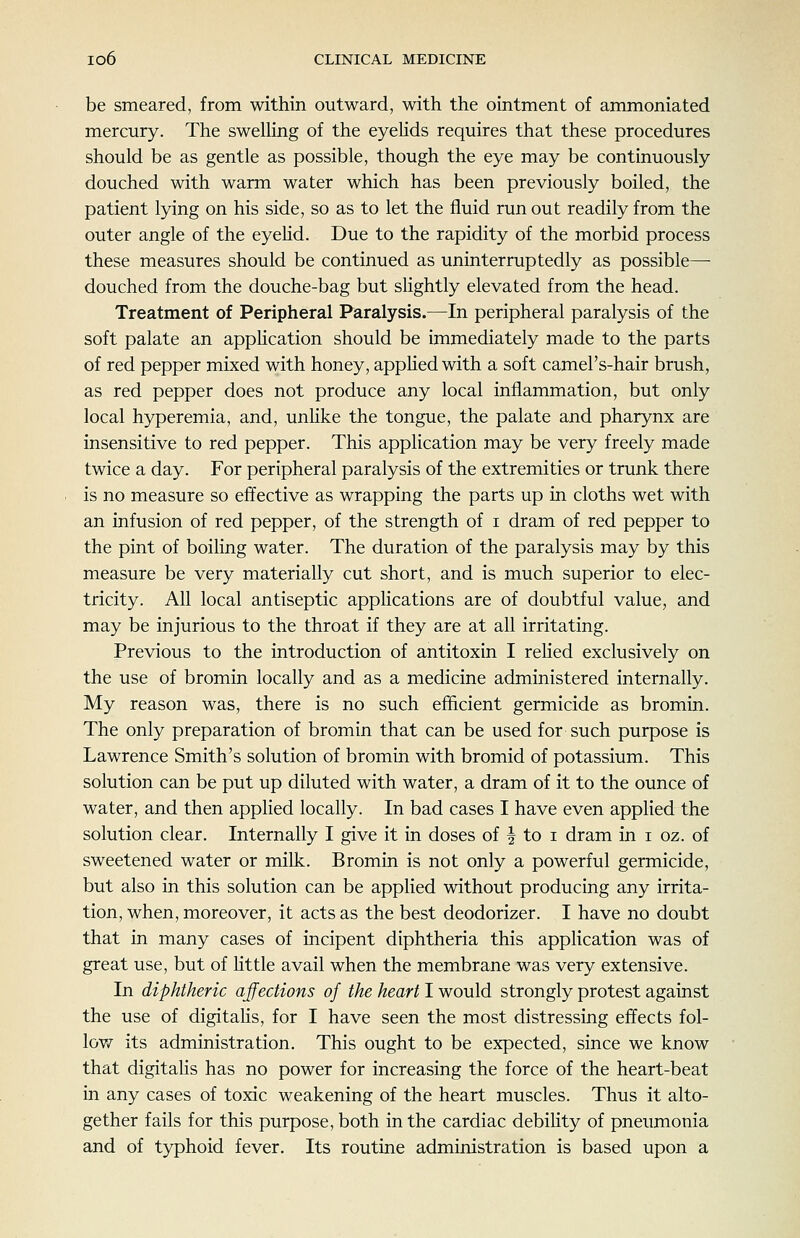 be smeared, from within outward, with the ointment of ammoniated mercury. The swelling of the eyeHds requires that these procedures should be as gentle as possible, though the eye may be continuously douched with warm water which has been previously boiled, the patient lying on his side, so as to let the fluid run out readily from the outer angle of the eyehd. Due to the rapidity of the morbid process these measures should be continued as uninterruptedly as possible—■ douched from the douche-bag but slightly elevated from the head. Treatment of Peripheral Paralysis.—In peripheral paralysis of the soft palate an appHcation should be immediately made to the parts of red pepper mixed with honey, apphed with a soft camel's-hair brush, as red pepper does not produce any local inflammation, but only local hyperemia, and, unHke the tongue, the palate and pharynx are insensitive to red pepper. This application may be very freely made twice a day. For peripheral paralysis of the extremities or trunk there is no measure so effective as wrapping the parts up in cloths wet with an infusion of red pepper, of the strength of i dram of red pepper to the pint of boiling water. The duration of the paralysis may by this measure be very materially cut short, and is much superior to elec- tricity. All local antiseptic applications are of doubtful value, and may be injurious to the throat if they are at all irritating. Previous to the introduction of antitoxin I reHed exclusively on the use of bromin locally and as a medicine administered internally. My reason was, there is no such efficient germicide as bromin. The only preparation of bromin that can be used for such purpose is Lawrence Smith's solution of bromin with bromid of potassium. This solution can be put up diluted with water, a dram of it to the ounce of water, and then applied locally. In bad cases I have even applied the solution clear. Internally I give it in doses of | to i dram in i oz. of sweetened water or milk. Bromin is not only a powerful germicide, but also in this solution can be applied without producing any irrita- tion, when, moreover, it acts as the best deodorizer. I have no doubt that in many cases of incipent diphtheria this application was of great use, but of Httle avail when the membrane was very extensive. In diphtheric affections of the heart I would strongly protest against the use of digitalis, for I have seen the most distressing effects fol- low^ its administration. This ought to be expected, since we know that digitalis has no power for increasing the force of the heart-beat in any cases of toxic weakening of the heart muscles. Thus it alto- gether fails for this purpose, both in the cardiac debility of pneumonia and of typhoid fever. Its routine administration is based upon a