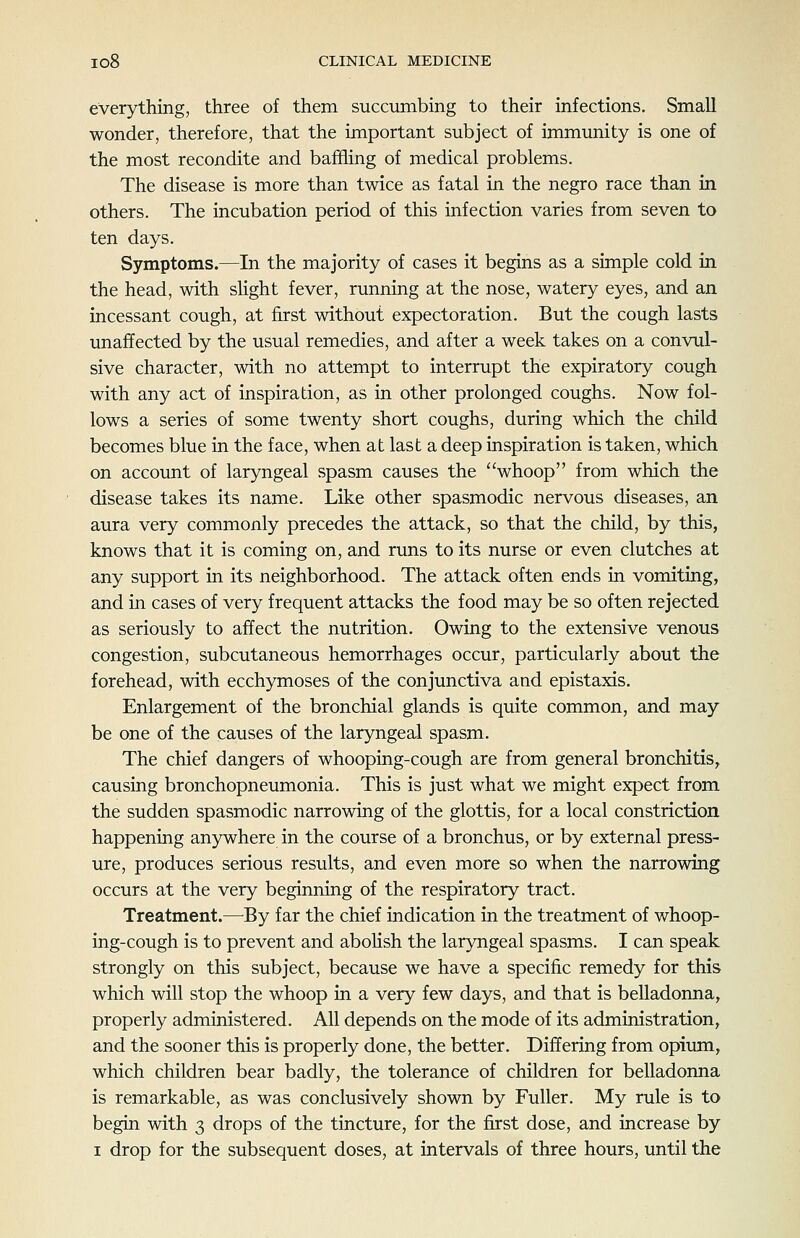 everything, three of them succumbing to their infections. Small wonder, therefore, that the important subject of immunity is one of the most recondite and baffling of medical problems. The disease is more than twice as fatal in the negro race than in others. The incubation period of this infection varies from seven to ten days. Symptoms.—In the majority of cases it begins as a simple cold in the head, with slight fever, running at the nose, watery eyes, and an incessant cough, at first without expectoration. But the cough lasts unaffected by the usual remedies, and after a week takes on a convul- sive character, with no attempt to interrupt the expiratory cough with any act of inspiration, as in other prolonged coughs. Now fol- lows a series of some twenty short coughs, during which the child becomes blue in the face, when at last a deep inspiration is taken, which on account of laryngeal spasm causes the whoop from which the disease takes its name. Like other spasmodic nervous diseases, an aura very commonly precedes the attack, so that the child, by this, knows that it is coming on, and runs to its nurse or even clutches at any support in its neighborhood. The attack often ends in vomiting, and in cases of very frequent attacks the food may be so often rejected as seriously to affect the nutrition. Owing to the extensive venous congestion, subcutaneous hemorrhages occur, particularly about the forehead, with ecchymoses of the conjunctiva and epistaxis. Enlargement of the bronchial glands is quite common, and may be one of the causes of the laryngeal spasm. The chief dangers of whooping-cough are from general bronchitis, causing bronchopneumonia. This is just what we might expect from the sudden spasmodic narrowing of the glottis, for a local constriction happening anywhere in the course of a bronchus, or by external press- ure, produces serious results, and even more so when the narrowing occurs at the very beginning of the respiratory tract. Treatment.—By far the chief indication in the treatment of whoop- ing-cough is to prevent and aboUsh the laryngeal spasms. I can speak strongly on this subject, because we have a specific remedy for this which will stop the whoop in a very few days, and that is belladonna, properly administered. All depends on the mode of its administration, and the sooner this is properly done, the better. Differing from opium, which children bear badly, the tolerance of children for belladonna is remarkable, as was conclusively shown by Fuller. My rule is to begin with 3 drops of the tincture, for the first dose, and increase by I drop for the subsequent doses, at intervals of three hours, until the