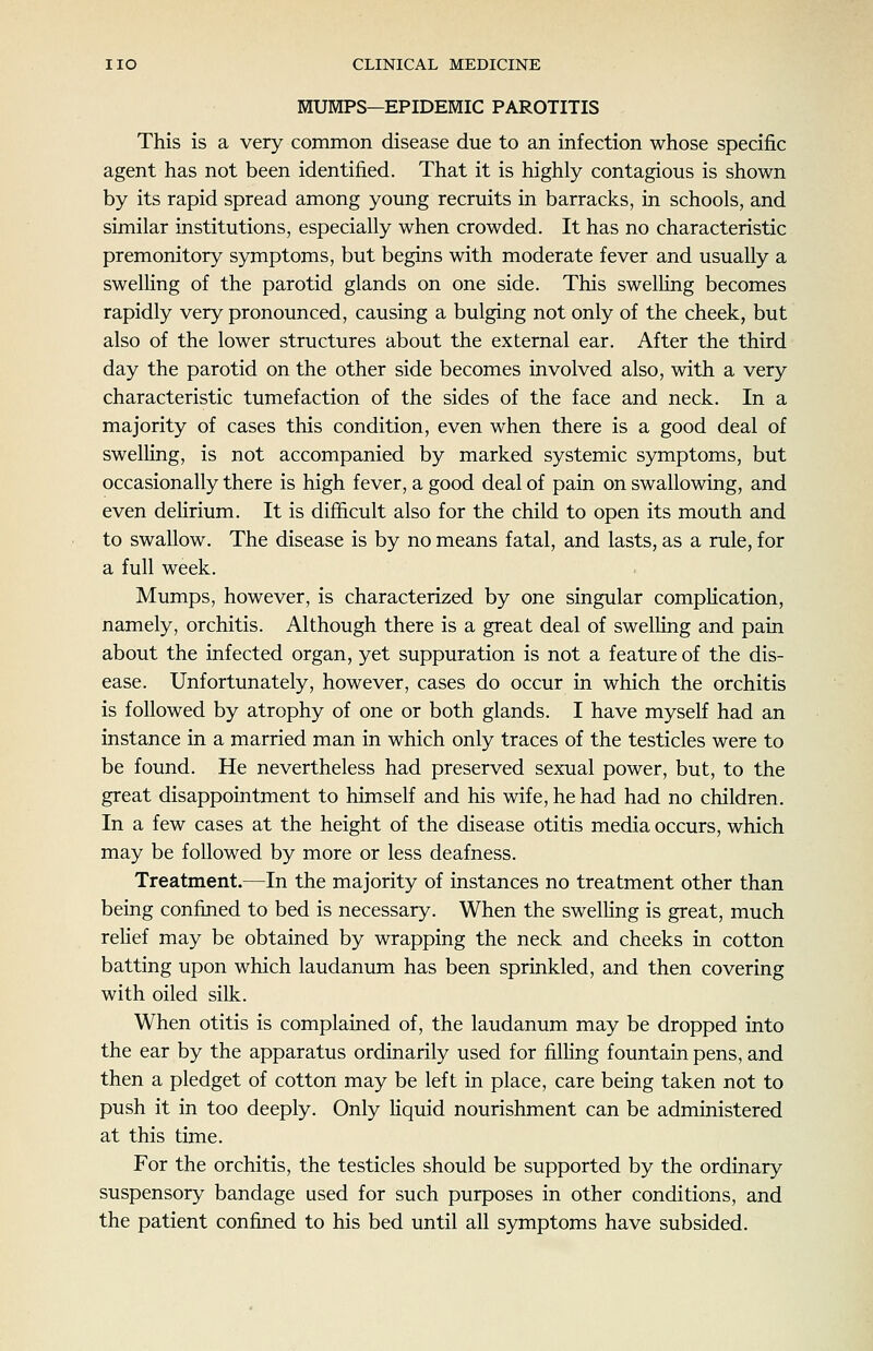 MUMPS—EPIDEMIC PAROTITIS This is a very common disease due to an infection whose specific agent has not been identified. That it is highly contagious is shown by its rapid spread among young recruits in barracks, in schools, and similar institutions, especially when crowded. It has no characteristic premonitory symptoms, but begins with moderate fever and usually a swelling of the parotid glands on one side. This swelKng becomes rapidly very pronounced, causing a bulging not only of the cheek, but also of the lower structures about the external ear. After the third day the parotid on the other side becomes involved also, with a very characteristic tumefaction of the sides of the face and neck. In a majority of cases this condition, even when there is a good deal of swelling, is not accompanied by marked systemic symptoms, but occasionally there is high fever, a good deal of pain on swallowing, and even dehrium. It is difficult also for the child to open its mouth and to swallow. The disease is by no means fatal, and lasts, as a rule, for a full week. Mumps, however, is characterized by one singular complication, namely, orchitis. Although there is a great deal of swelhng and pain about the infected organ, yet suppuration is not a feature of the dis- ease. Unfortunately, however, cases do occur in which the orchitis is followed by atrophy of one or both glands. I have myself had an instance in a married man in which only traces of the testicles were to be found. He nevertheless had preserved sexual power, but, to the great disappointment to himself and his wife, he had had no children. In a few cases at the height of the disease otitis media occurs, which may be followed by more or less deafness. Treatment.—In the majority of instances no treatment other than being confined to bed is necessary. When the swelling is great, much rehef may be obtained by wrapping the neck and cheeks in cotton batting upon which laudanum has been sprinkled, and then covering with oiled silk. When otitis is complained of, the laudanum may be dropped into the ear by the apparatus ordinarily used for filHng fountain pens, and then a pledget of cotton may be left in place, care being taken not to push it in too deeply. Only Hquid nourishment can be administered at this time. For the orchitis, the testicles should be supported by the ordinary suspensory bandage used for such purposes in other conditions, and the patient confined to his bed until all symptoms have subsided.