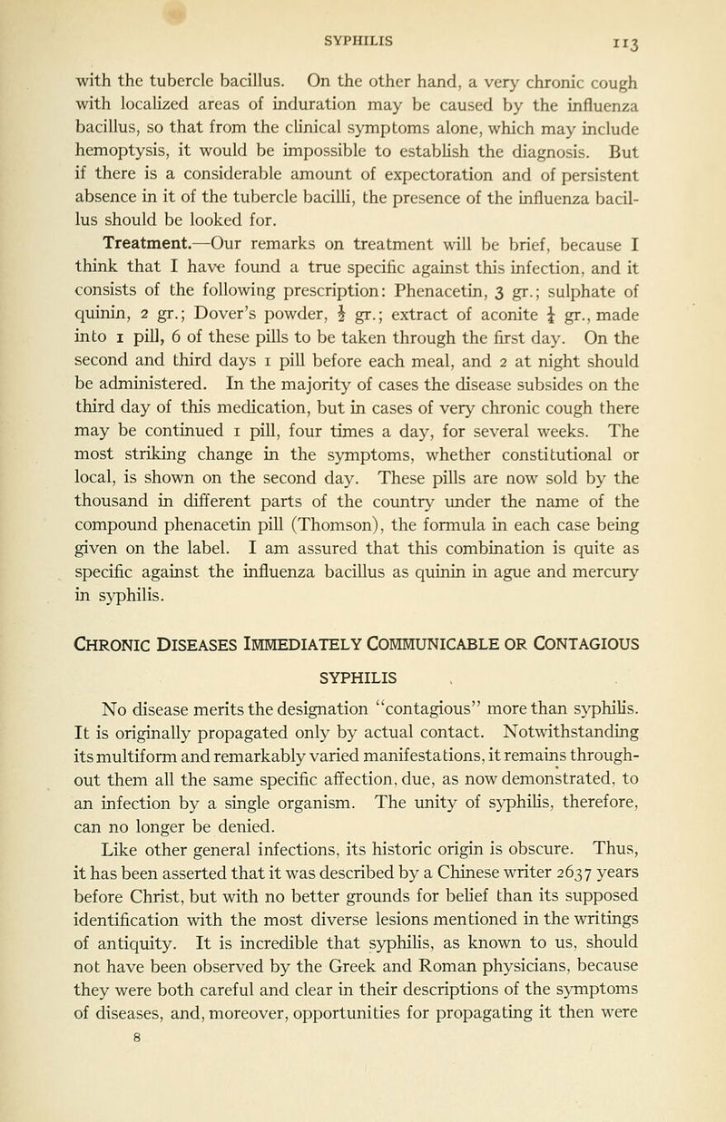 3 with the tubercle bacillus. On the other hand, a very chronic cough with localized areas of induration may be caused by the influenza bacillus, so that from the cUnical symptoms alone, which may include hemoptysis, it would be impossible to estabHsh the diagnosis. But if there is a considerable amount of expectoration and of persistent absence in it of the tubercle bacilli, the presence of the influenza bacil- lus should be looked for. Treatment.—Our remarks on treatment wiU be brief, because I think that I have found a true specific against this infection, and it consists of the following prescription: Phenacetin, 3 gr.; sulphate of quinin, 2 gr.; Dover's powder, | gr.; extract of aconite i gr., made into I pill, 6 of these pills to be taken through the first day. On the second and third days i pill before each meal, and 2 at night should be administered. In the majority of cases the disease subsides on the third day of this medication, but in cases of very chronic cough there may be continued i pill, four times a day, for several weeks. The most striking change in the symptoms, whether constitutional or local, is shown on the second day. These pills are now sold by the thousand in different parts of the country under the name of the compound phenacetin pill (Thomson), the formula in each case being given on the label. I am assured that this combination is quite as specific against the influenza bacillus as quinin in ague and mercury in syphilis. Chronic Diseases Immediately Communicable or Contagious syphilis No disease merits the designation contagious more than s>^hilis. It is originally propagated only by actual contact. Notwithstanding its multiform and remarkably varied manifestations, it remains through- out them all the same specific affection, due, as now demonstrated, to an infection by a single organism. The unity of syphilis, therefore, can no longer be denied. Like other general infections, its historic origin is obscure. Thus, it has been asserted that it was described by a Chinese writer 2637 years before Christ, but with no better grounds for beHef than its supposed identification with the most diverse lesions mentioned in the writings of antiquity. It is incredible that syphiHs, as known to us, should not have been observed by the Greek and Roman physicians, because they were both careful and clear in their descriptions of the symptoms of diseases, and, moreover, opportunities for propagating it then were