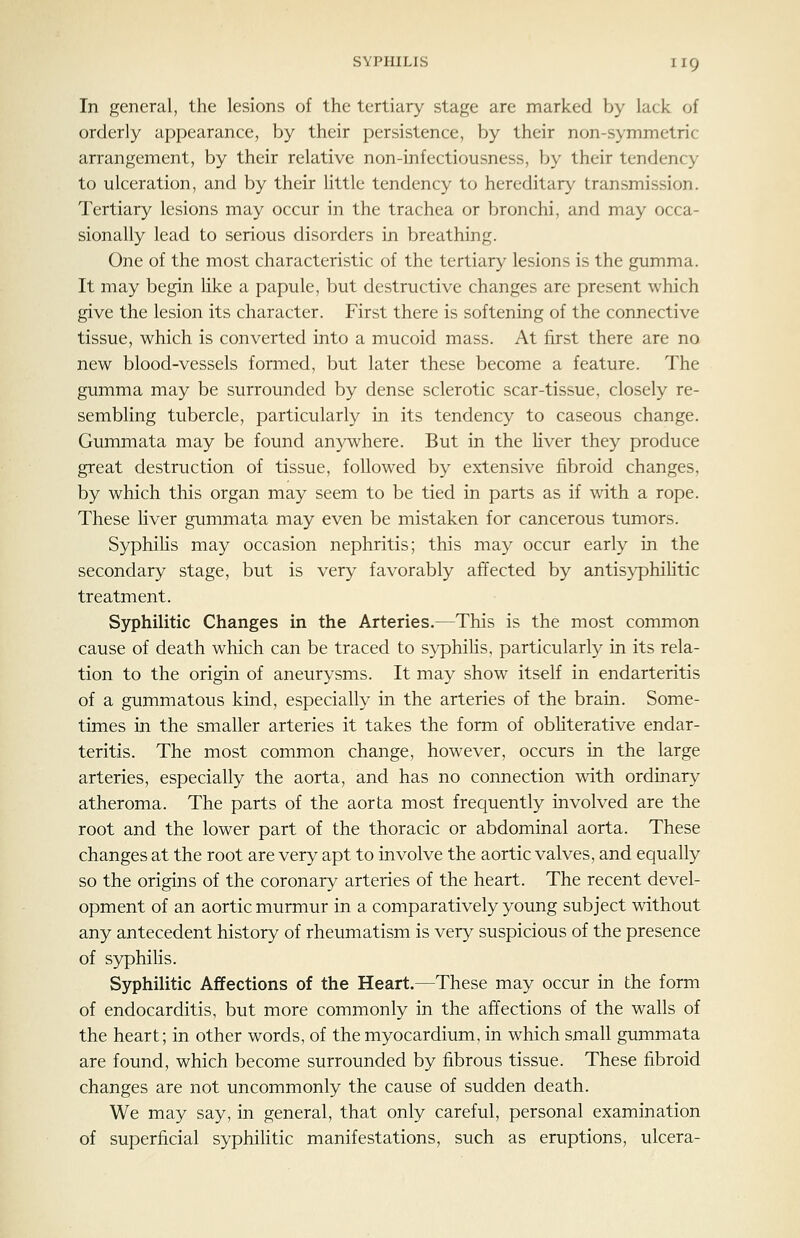 In general, the lesions of the tertiary stage are marked by lack of orderly appearance, by their persistence, by their non-symmetric arrangement, by their relative non-infectiousness, by their tendency to ulceration, and by their little tendency to hereditary transmission. Tertiary lesions may occur in the trachea or bronchi, and may occa- sionally lead to serious disorders in breathing. One of the most characteristic of the tertiary lesions is the gumma. It may begin hke a papule, but destructive changes are present which give the lesion its character. First there is softening of the connective tissue, which is converted into a mucoid mass. At first there are no new blood-vessels formed, but later these become a feature. The gumma may be surrounded by dense sclerotic scar-tissue, closely re- sembling tubercle, particularly in its tendency to caseous change. Gummata may be found anywhere. But in the Hver they produce great destruction of tissue, followed by extensive fibroid changes, by which this organ may seem to be tied in parts as if with a rope. These hver gummata may even be mistaken for cancerous tumors. S3^hilis may occasion nephritis; this may occur early in the secondary stage, but is very favorably affected by antisyphihtic treatment. Sjrphilitic Changes in the Arteries.—This is the most common cause of death which can be traced to syphihs, particularly in its rela- tion to the origin of aneurysms. It may show itself in endarteritis of a gummatous kind, especially in the arteries of the brain. Some- times in the smaller arteries it takes the form of obHterative endar- teritis. The most common change, however, occurs in the large arteries, especially the aorta, and has no connection with ordinary atheroma. The parts of the aorta most frequently involved are the root and the lower part of the thoracic or abdominal aorta. These changes at the root are very apt to involve the aortic valves, and equally so the origins of the coronary arteries of the heart. The recent devel- opment of an aortic murmur in a comparatively young subject without any antecedent history of rheumatism is very suspicious of the presence of syphilis. Syphilitic Affections of the Heart.—These may occur in the form of endocarditis, but more commonly in the affections of the walls of the heart; in other words, of the myocardium, in which small gummata are found, which become surrounded by fibrous tissue. These fibroid changes are not uncommonly the cause of sudden death. We may say, in general, that only careful, personal examination of superficial syphihtic manifestations, such as eruptions, ulcera-