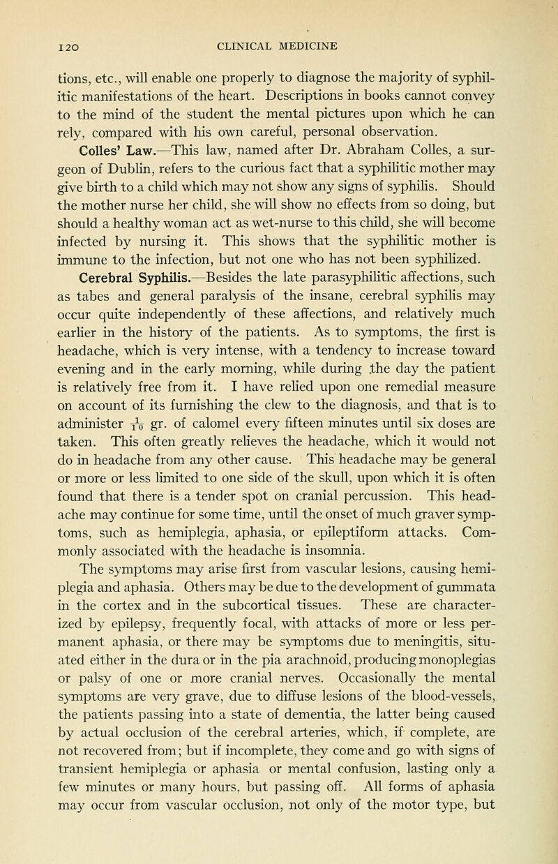 tions, etc., will enable one properly to diagnose the majority of syphil- itic manifestations of the heart. Descriptions in books cannot convey to the mind of the student the mental pictures upon which he can rely, compared with his own careful, personal observation. CoUes' Law.—This law, named after Dr. Abraham Colles, a sur- geon of Dublin, refers to the curious fact that a syphihtic mother may give birth to a child which may not show any signs of syphiHs. Should the mother nurse her child, she will show no effects from so doing, but should a healthy woman act as wet-nurse to this child, she will become infected by nursing it. This shows that the syphihtic mother is immune to the infection, but not one who has not been syphiHzed. Cerebral Syphilis.—Besides the late parasyphilitic affections, such, as tabes and general paralysis of the insane, cerebral syphilis may occur quite independently of these affections, and relatively much, earlier in the history of the patients. As to symptoms, the first is headache, which is very intense, with a tendency to increase toward evening and in the early morning, while during .the day the patient is relatively free from it. I have rehed upon one remedial measure on account of its furnishing the clew to the diagnosis, and that is to administer yV gr. of calomel every fifteen minutes until six doses are taken. This often greatly relieves the headache, which it would not do in headache from any other cause. This headache may be general or more or less limited to one side of the skull, upon which it is often found that there is a tender spot on cranial percussion. This head- ache may continue for some time, until the onset of much graver symp- toms, such as hemiplegia, aphasia, or epileptiform attacks. Com- monly associated with the headache is insomnia. The symptoms may arise first from vascular lesions, causing hemi- plegia and aphasia. Others may be due to the development of gummata in the cortex and in the subcortical tissues. These are character- ized by epilepsy, frequently focal, with attacks of more or less per- manent aphasia, or there may be symptoms due to meningitis, situ- ated either in the dura or in the pia arachnoid, producing monoplegias or palsy of one or more cranial nerves. Occasionally the mental symptoms are very grave, due to diffuse lesions of the blood-vessels, the patients passing into a state of dementia, the latter being caused by actual occlusion of the cerebral arteries, which, if complete, are not recovered from; but if incomplete, they come and go with signs of transient hemiplegia or aphasia or mental confusion, lasting only a few minutes or many hours, but passing off. All forms of aphasia may occur from vascular occlusion, not only of the motor type, but