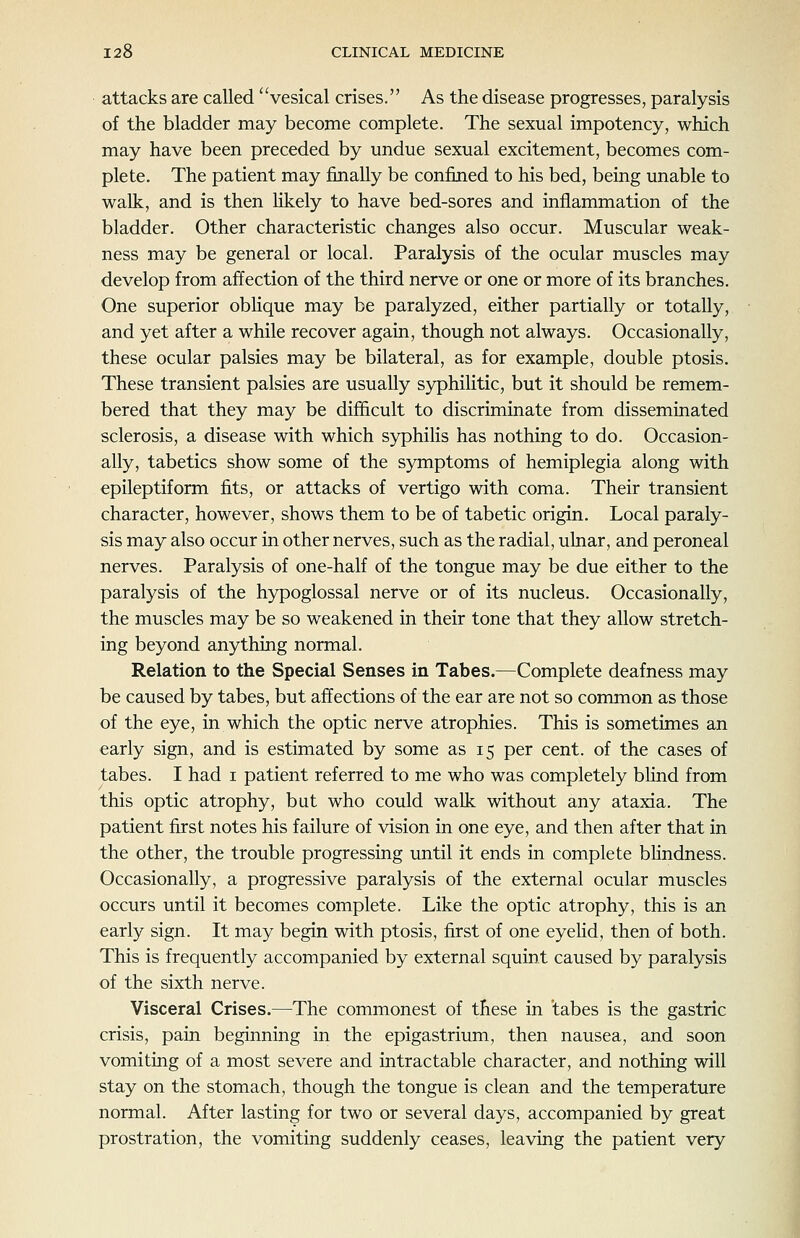 attacks are called vesical crises. As the disease progresses, paralysis of the bladder may become complete. The sexual impotency, which may have been preceded by undue sexual excitement, becomes com- plete. The patient may finally be confined to his bed, being unable to walk, and is then likely to have bed-sores and inflammation of the bladder. Other characteristic changes also occur. Muscular weak- ness may be general or local. Paralysis of the ocular muscles may develop from affection of the third nerve or one or more of its branches. One superior obUque may be paralyzed, either partially or totally, and yet after a while recover again, though not always. Occasionally, these ocular palsies may be bilateral, as for example, double ptosis. These transient palsies are usually syphilitic, but it should be remem- bered that they may be difficult to discriminate from disseminated sclerosis, a disease with which syphilis has nothing to do. Occasion- ally, tabetics show some of the symptoms of hemiplegia along with epileptiform fits, or attacks of vertigo with coma. Their transient character, however, shows them to be of tabetic origin. Local paraly- sis may also occur in other nerves, such as the radial, ulnar, and peroneal nerves. Paralysis of one-half of the tongue may be due either to the paralysis of the hypoglossal nerve or of its nucleus. Occasionally, the muscles may be so weakened in their tone that they allow stretch- ing beyond anything normal. Relation to the Special Senses in Tabes.—Complete deafness may be caused by tabes, but affections of the ear are not so common as those of the eye, in which the optic nerve atrophies. This is sometimes an early sign, and is estimated by some as 15 per cent, of the cases of tabes. I had i patient referred to me who was completely bhnd from this optic atrophy, but who could walk without any ataxia. The patient first notes his failure of vision in one eye, and then after that in the other, the trouble progressing until it ends in complete blindness. Occasionally, a progressive paralysis of the external ocular muscles occurs until it becomes complete. Like the optic atrophy, this is an early sign. It may begin with ptosis, first of one eyelid, then of both. This is frequently accompanied by external squint caused by paralysis of the sixth nerve. Visceral Crises.—The commonest of these in tabes is the gastric crisis, pain beginning in the epigastrium, then nausea, and soon vomiting of a most severe and intractable character, and nothing will stay on the stomach, though the tongue is clean and the temperature normal. After lasting for two or several days, accompanied by great prostration, the vomiting suddenly ceases, leaving the patient very